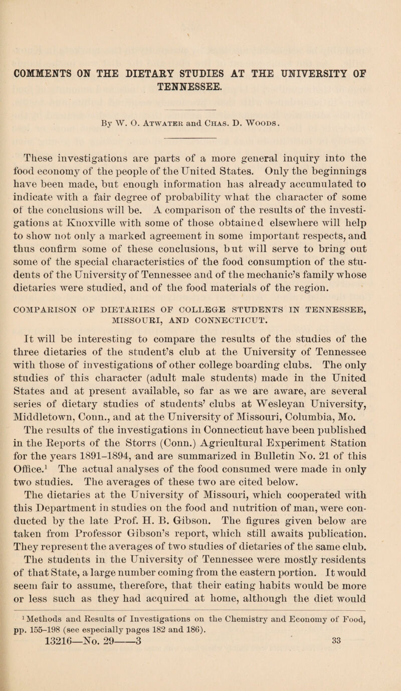 TENNESSEE. By W. O. Atwater and Chas. D. Woods. These investigations are parts of a more general inquiry into the food economy of the people of the United States. Only the beginnings have been made, but enough information has already accumulated to indicate with a fair degree of probability what the character of some of the conclusions will be. A comparison of the results of the investi¬ gations at Knoxville with some of those obtained elsewhere will help to show not only a marked agreement in some important respects, and thus confirm some of these conclusions, but will serve to bring out some of the special characteristics of the food consumption of the stu¬ dents of the University of Tennessee and of the mechanic’s family whose dietaries were studied, and of the food materials of the region. COMPARISON OF DIETARIES OF COLLEGE STUDENTS IN TENNESSEE, MISSOURI, AND CONNECTICUT. It will be interesting to compare the results of the studies of the three dietaries of the student’s club at the University of Tennessee with those of investigations of other college boarding clubs. The only studies of this character (adult male students) made in the United States and at present available, so far as we are aware, are several series of dietary studies of students’ clubs at Wesleyan University, Middletown, Conn., and at the University of Missouri, Columbia, Mo. The results of the investigations in Connecticut have been published in the Reports of the Storrs (Conn.) Agricultural Experiment Station for the years 1891-1894, and are summarized in Bulletin No. 21 of this Office.1 The actual analyses of the food consumed were made in only two studies. The averages of these two are cited below. The dietaries at the University of Missouri, which cooperated with this Department in studies on the food and nutrition of man, were con¬ ducted by the late Prof. H. B. Gibson. The figures given below are taken from Professor Gibson’s report, which still awaits publication. They represent the averages of two studies of dietaries of the same club. The students in the University of Tennessee were mostly residents of that State, a large number coming from the eastern portion. It would seem fair to assume, therefore, that their eating habits would be more or less such as they had acquired at home, although the diet would Methods and Results of Investigations on tlie Chemistry and Economy of Food, pp. 155-198 (see especially pages 182 and 186).