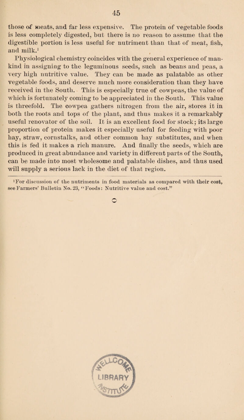 those o.f meats, and far less expensive. The protein of vegetable foods is less completely digested, but there is no reason to assume that the digestible portion is less useful for nutriment than that of meat, fish, and milk.1 i Physiological chemistry coincides with the general experience of man¬ kind in assigning to the leguminous seeds, such as beans and peas, a very high nutritive value. They can be made as palatable as other vegetable foods, and deserve much more consideration than they have received in the South. This is especially true of cow|3eas, the value of which is fortunately coming to be appreciated in the South. This value is threefold. The cowpea gathers nitrogen from the air, stores it in both the roots and tops of the plant, and thus makes it a remarkably useful renovator of the soil. It is an excellent food for stock; its large proportion of protein makes it especially useful for feeding with poor hay, straw, cornstalks, and other common hay substitutes, and when this is fed it makes a rich manure. And finally the seeds, which are produced in great abundance and variety in different parts of the South, can be made into most wholesome and palatable dishes, and thus used will supply a serious lack in the diet of that region. xFor discussion of the nutriments in food materials as compared with their cost, see Farmers’ Bulletin No. 23, “ Foods: Nutritive value and cost.” o LIBRARY