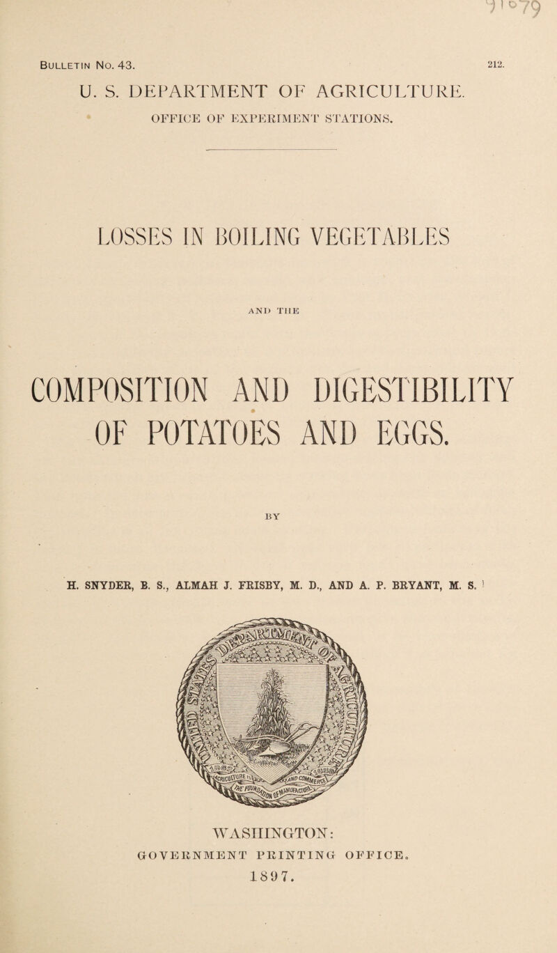 u . S. DEPARTMENT OF AGRICULTURE. OFFICE OF EXPERIMENT STATIONS. LOSSES IN BOILING VEGETABLES AND THE COMPOSITION AND DIGESTIBILITY OF POTATOES AND EGGS. BY H. SNYDER, B. S., ALMAH J. ERISBY, M. D., AND A. P. BRYANT, M. S. I WASHINGTON: GOVERNMENT PRINTING OFFICE