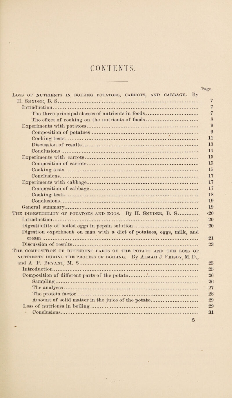 CONTENTS. Page. Loss OF NUTRIENTS IN BOILING POTATOES, CARROTS, AND CABBAGE. By H. Snyder, B. S.... 7 Introduction...- 7 The three principal classes of nutrients in foods. 7 The effect of cooking on the nutrients of foods. 8 Experiments with potatoes. 9 Composition of potatoes.- - - 9 Cooking tests.-. 11 Discussion of results .... — 13 Conclusions .. 14 Experiments with carrots. 15 Composition of carrots. 15 Cooking tests. 15 Conclusions. 17 Experiments with cabbage....... 17 Composition of cabbage.,. 17 Cooking tests...-... 18 Conclusions. 19 General summary. 19 Tiie digestibility of potatoes and eggs. By H. Snyder, B. S___ '20 Introduction. 20 Digestibility of boiled eggs in pepsin solution. 20 Digestion experiment on man with a diet of potatoes, eggs, milk, and cream. 21 Discussion of results. 23 The composition of different parts of the potato and the loss of NUTRIENTS DURING THE PROCESS OF BOILING. By AlMAII J. FrISBY, M. D., and A. P. Bryant, M. S. 25 Introduction. 25 Composition of different parts of the potato..f... 26 Sampling. 26 The analyses. 27 The protein factor. 28 Amount of solid matter in the juice of the potato. 29 Loss of nutrients in boiling. 29 ♦ Conclusions.. 31