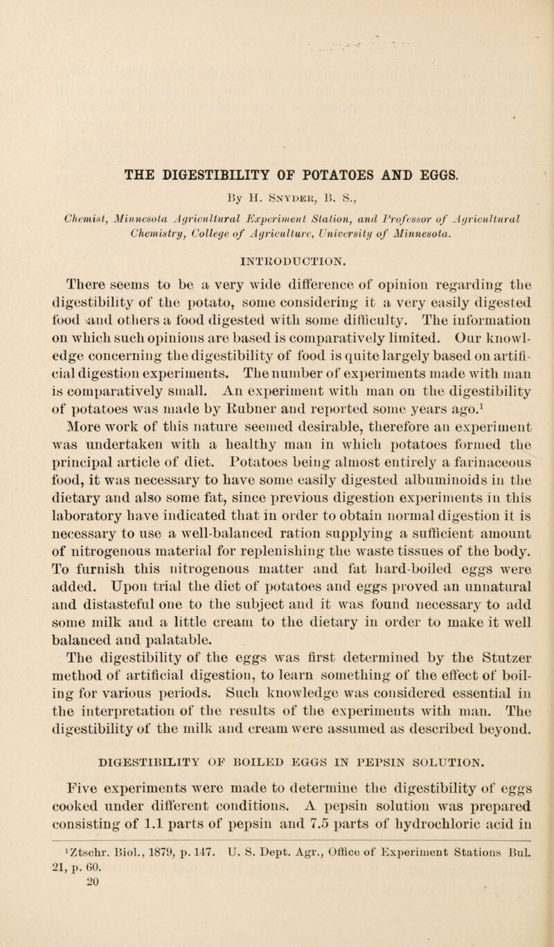 THE DIGESTIBILITY OF POTATOES AND EGGS. By H. Snyder, B. S., Chemist, Minnesota Agricultural Experiment Station, and Professor of Agricultural Chemistry, College of Agriculture, University of Minnesota. INTRODUCTION. There seems to be a very wide difference of opinion regarding the digestibility of the potato, some considering it a very easily digested food and others a food digested with some difficulty. The information on which such opinions are based is comparatively limited. Our knowl¬ edge concerning the digestibility of food is quite largely based on artifi¬ cial digestion experiments. The number of experiments made with man is comparatively small. An experiment with man on the digestibility of potatoes was made by Rubner and reported some years ago.1 More work of this nature seemed desirable, therefore an experiment was undertaken with a healthy man in which potatoes formed the principal article of diet. Potatoes being almost entirely a farinaceous food, it was necessary to have some easily digested albuminoids in the dietary and also some fat, since previous digestion experiments in this laboratory have indicated that in order to obtain normal digestion it is necessary to use a well-balanced ration supplying a sufficient amount of nitrogenous material for replenishing the waste tissues of the body. To furnish this nitrogenous matter and fat hard-boiled eggs were added. Upon trial the diet of potatoes and eggs proved an unnatural and distasteful one to the subject and it was found necessary to add some milk and a little cream to the dietary in order to make it well balanced and palatable. The digestibility of the eggs was first determined by the Stutzer method of artificial digestion, to learn something of the effect of boil¬ ing for various periods. Such knowledge was considered essential in the interpretation of the results of the experiments with man. The digestibility of the milk and cream were assumed as described beyond. DIGESTIBILITY OF BOILED EGGS IN PEPSIN SOLUTION. Five experiments were made to determine the digestibility of eggs cooked under different conditions. A pepsin solution was prepared consisting of 1.1 parts of pepsin and 7.5 parts of hydrochloric acid in 1 Ztschr. Biol., 1879, p. 147. U. S. Dept. A^r., Office of Experiment Stations Bui. 21, p. 60.