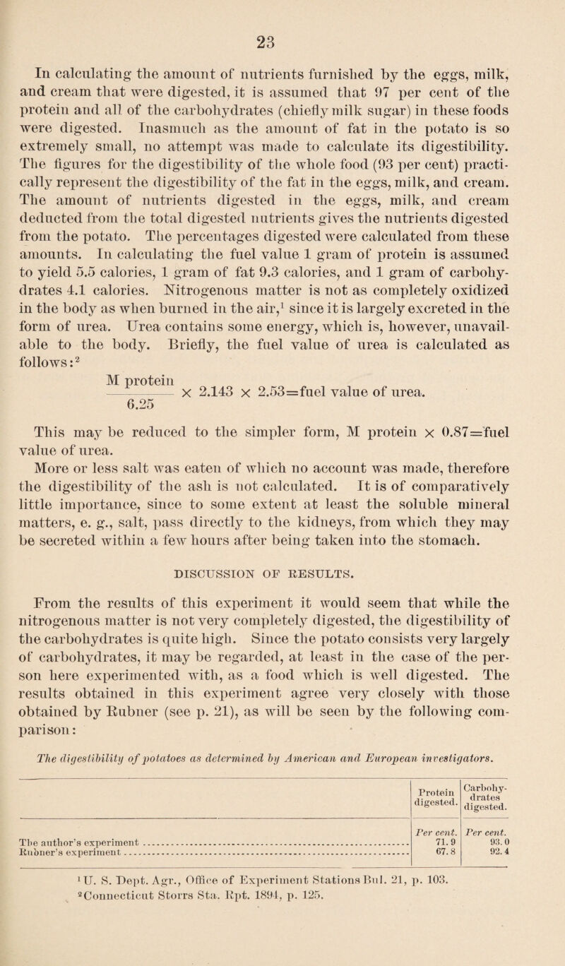 In calculating the amount of nutrients furnished by the eggs, milk, and cream that were digested, it is assumed that 97 per cent of the protein and all of the carbohydrates (chiefly milk sugar) in these foods were digested. Inasmuch as the amount of fat in the potato is so extremely small, no attempt was made to calculate its digestibility. The figures for the digestibility of the whole food (93 per cent) practi¬ cally represent the digestibility of the fat in the eggs, milk, and cream. The amount of nutrients digested in the eggs, milk, and cream deducted from the total digested nutrients gives the nutrients digested from the potato. The percentages digested were calculated from these amounts. In calculating the fuel value 1 gram of protein is assumed to yield 5.5 calories, 1 gram of fat 9.3 calories, and 1 gram of carbohy¬ drates 4.1 calories. Nitrogenous matter is not as completely oxidized in the body as when burned in the air,1 since it is largely excreted in the form of urea. Urea contains some energy, which is, however, unavail¬ able to the body. Briefly, the fuel value of urea is calculated as follows:2 M protein - X 2.143 x 2.53=fuel value of urea. 6.25 This may be reduced to the simpler form, M protein x 0.87=fuel value of urea. More or less salt was eaten of which no account was made, therefore the digestibility of the ash is not calculated. It is of comparatively little importance, since to some extent at least the soluble mineral matters, e. g., salt, pass directly to the kidneys, from which they may be secreted within a few hours after being taken into the stomach. DISCUSSION OF RESULTS. From the results of this experiment it would seem that while the nitrogenous matter is not very completely digested, the digestibility of the carbohydrates is quite high. Since the potato consists very largely of carbohydrates, it may be regarded, at least in the case of the per¬ son here experimented with, as a food which is well digested. The results obtained in this experiment agree very closely with those obtained by Rubner (see p. 21), as will be seen by the following com¬ parison: The digestibility of potatoes as determined by American and European investigators. Protein digested. Carbohy¬ drates digested. The author’s experiment........ Per cent. 71.9 C7.8 Per cent. 93.0 92.4 Tt.nJumr’a fivperimfvnt, __..._______ 1U. S. Dept. Agr., Office of Experiment Stations Bril. 21, p. 103. 2 Connecticut Storrs Sta. Rpt. 1894, p. 125.