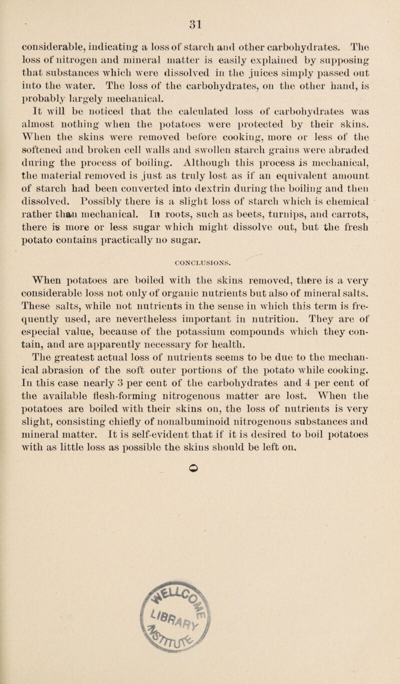 considerable, indicating a loss of starch and other carbohydrates. The loss of nitrogen and mineral matter is easily explained by supposing that substances which were dissolved in the juices simply passed out into the water. The loss of the carbohydrates, on the other hand, is probably largely mechanical. It will be noticed that the calculated loss of carbohydrates was almost nothing when the potatoes were protected by their skins. When the skins were removed before cooking, more or less of the softened and broken cell walls and swollen starch grains were abraded during the process of boiling. Although this process is mechanical, the material removed is just as truly lost as if an equivalent amount of starch had been converted into dextrin during the boiling and then dissolved. Possibly there is a slight loss of starch which is chemical rather than mechanical. In roots, such as beets, turnips, and carrots, there is more or less sugar which might dissolve out, but the fresh potato contains practically no sugar. CONCLUSIONS. When potatoes are boiled with the skins removed, there is a very considerable loss not only of organic nutrients but also of mineral salts. These salts, while not nutrients in the sense in which this term is fre¬ quently used, are nevertheless important in nutrition. They are of especial value, because of the potassium compounds which they con¬ tain, and are apparently necessary for health. The greatest actual loss of nutrients seems to be due to the mechan¬ ical abrasion of the soft outer portions of the potato while cooking. In this case nearly 3 per cent of the carbohydrates and 4 per cent of the available flesh-forming nitrogenous matter are lost. When the potatoes are boiled with their skins on, the loss of nutrients is very slight, consisting chiefly of nonalbuminoid nitrogenous substances and mineral matter. It is self-evident that if it is desired to boil potatoes with as little loss as possible the skins should be left on. O