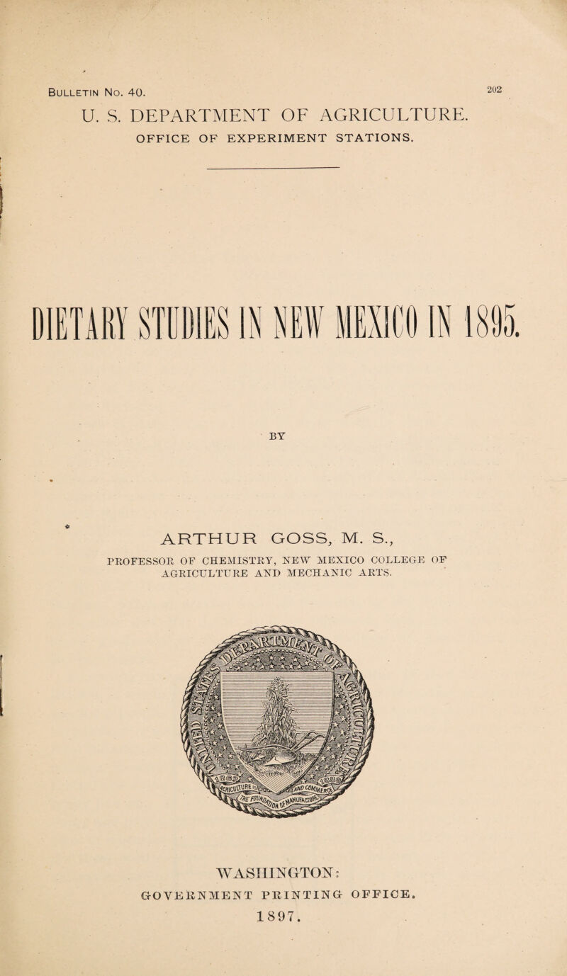 U. S. DEPARTMENT OF AGRICULTURE. OFFICE OF EXPERIMENT STATIONS. DIETARY STUDIES IN NEft BY ARTHUR GOSS, M. S., PROFESSOR OF CHEMISTRY, NEW MEXICO COLLEGE OF AGRICULTURE AND MECHANIC ARTS. WASHINGTON: GOVERNMENT PRINTING OFFICE 1897.