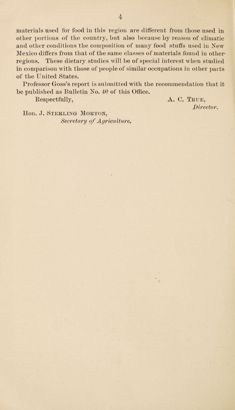 materials used for food in this region are different from those used in other portions of the country, but also because by reason of climatic and other conditions the composition of many food stuffs used in New Mexico differs from that of the same classes of materials found in other- regions. These dietary studies will be of special interest when studied in comparison with those of people of similar occupations in other parts of the United States. Professor Goss’s report is submitted with the recommendation that it be published as Bulletin No. 40 of this Office. Bespectfully, A. 0. True, Director. Hon. J. Sterling- Morton, Secretary of Agriculture.