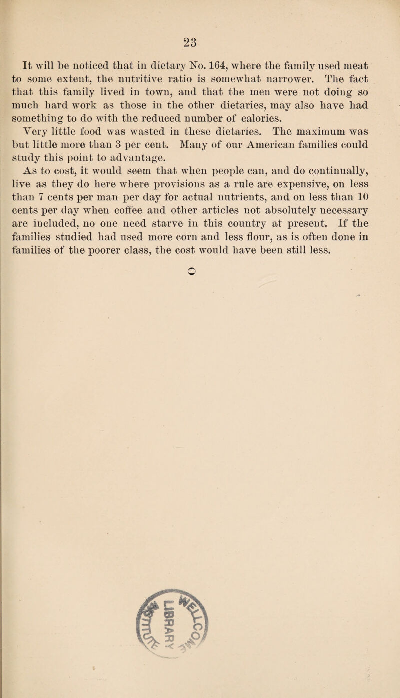 It will be noticed that in dietary No. 164, where the family used meat to some extent, the nutritive ratio is somewhat narrower. The fact that this family lived in town, and that the men were not doing so much hard work as those in the other dietaries, may also have had something to do with the reduced number of calories. Very little food was wasted in these dietaries. The maximum was but little more than 3 per cent. Many of our American families could study this point to advantage. As to cost, it would seem that when people can, and do continually, live as they do here where provisions as a rule are expensive, on less than 7 cents per man per day for actual nutrients, and on less than 10 cents per day when coffee and other articles not absolutely necessary are included, no one need starve in this country at present. If the families studied had used more corn and less flour, as is often done in families of the poorer class, the cost would have been still less. O