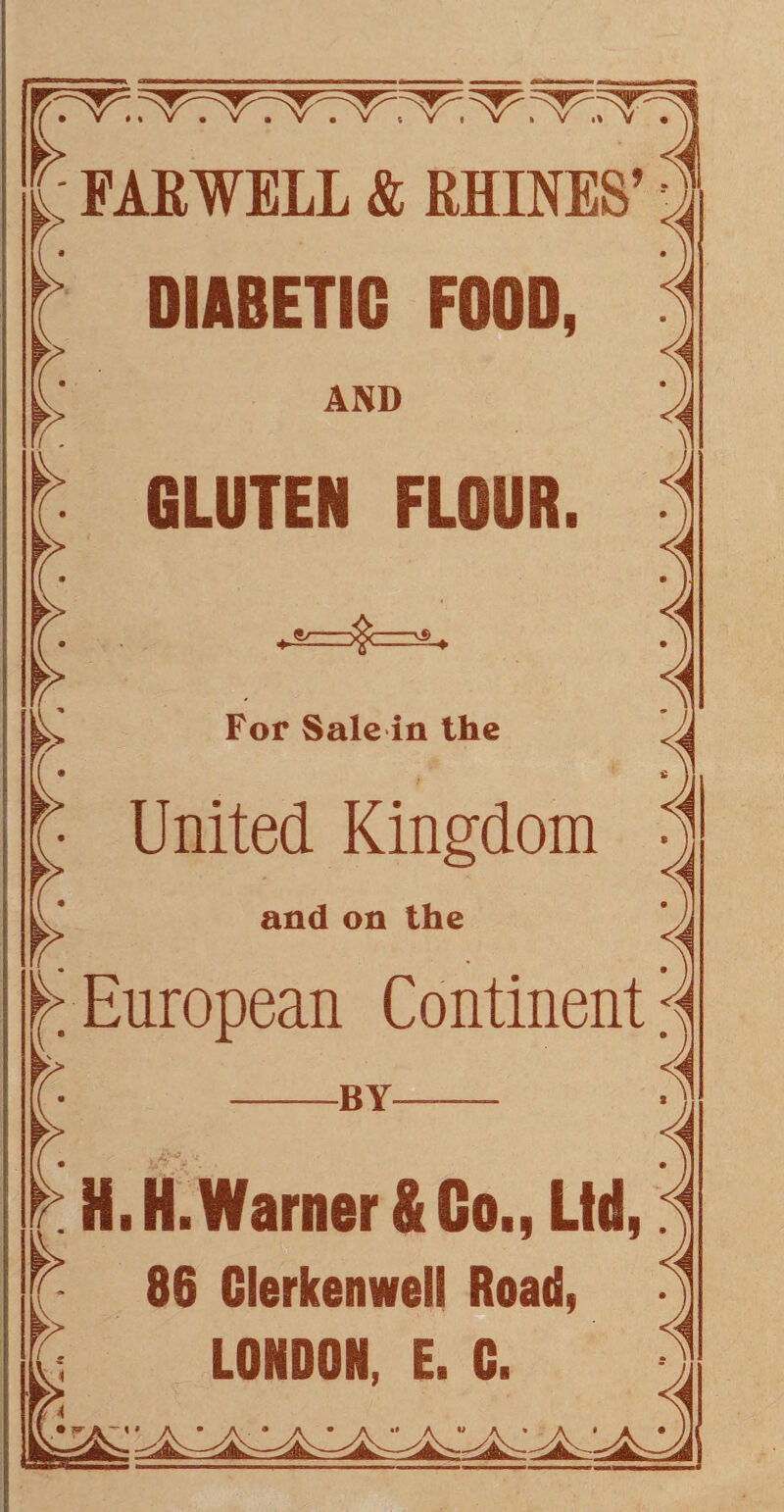 r £ FAR WELL & RHINES’ DIABETIC FOOD, AND LV GLUTEN FLOUR. For Sale in the United Kingdom and on the European Continent -BY— a H.H.Warner&Go., Ltd, 86 Clerkenwell Road, LONDON. E. C.