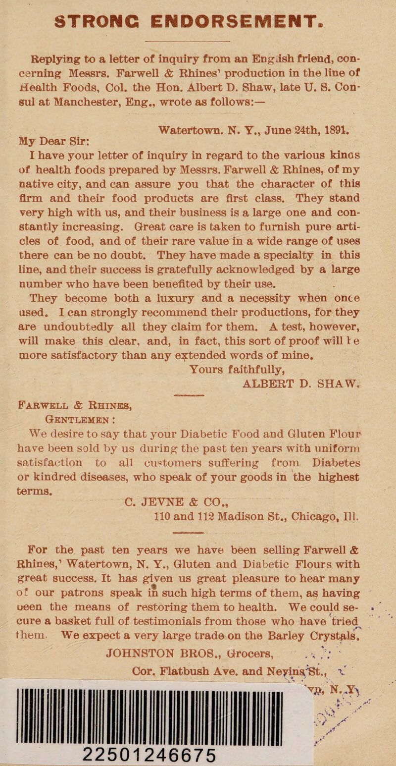 STRONG ENDORSEMENT Replying to a letter of inquiry from an English friend, con¬ cerning Messrs. Farwell & Rhines1 production in the line of Health Foods, Col. the Hon. Albert D. Shaw, late U. S. Con¬ sul at Manchester, Eng., wrote as follows:— Watertown. N. Y., June 24th, 1891. My Dear Sir: I have your letter of inquiry in regard to the various kinos of health foods prepared by Messrs. Farwell & Rhines, of my native city, and can assure you that the character of this firm and their food products are first class. They stand very high with us, and their business is a large one and con¬ stantly increasing. Great care is taken to furnish pure arti¬ cles of food, and of their rare value in a wide range of uses there can be no doubt. They have made a specialty in this line, and their success is gratefully acknowledged by a large number who have been benefited by their use. They become both a luxury and a necessity when once used. I can strongly recommend their productions, for they are undoubtedly all they claim for them. A test, however, will make this clear, and, in fact, this sort of proof will t e more satisfactory than any extended words of mine. Yours faithfully, ALBERT D. SHAW. Farwell & Rhines, Gentlemen : We desire to say that your Diabetic Food and Gluten Flour have been sold by us during the past ten years with uniform satisfaction to all customers suffering from Diabetes or kindred diseases, who speak of your goods in the highest terms. C. JEVNE & CO., 110 and 112 Madison St., Chicago, Ill. For the past ten years we have been selling Farwell & Rhines,1 Watertown, N. Y., Gluten and Diabetic Flours with great success. It has given us great pleasure to hear many o t our patrons speak in such high terms of them, as having ueen the means of restoring them to health. We could se¬ cure a basket full of testimonials from those who have tried them. We expect a very large trade on the Barley Crystals. JOHNSTON BROS., Grocers, Cor. Flatbush Ave. and Neyinsist., x  'vp, N. Y\ it jf 22501246675