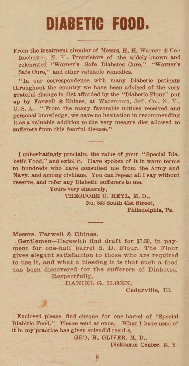 From the treatment circular of Messrs. H. H. Warner & Co.» Rochester. N. Y., Proprietors of the widely-known and celebrated “Warner’s Safe Diabetes Cure,” “Warner’s Safe Cure,” and other valuable remedies. “In our correspondence with many Diabetic patients throughout the country we have been advised of the very grateful change in diet afforded by the “Diabetic Flour” put up by Farwell & Blaines, at Watertown, Jeff. Co., N. Y., U. S. A. “ From the many favorable notices received, ana personal knowledge, we nave no hesitation in recommending it as a valuable addition to the very meagre diet allowed to sufferers from this fearful disease.” I unhesitatingly proclaim the value of your “ Special Dia¬ betic Food,” and extol it. Have spoken of it in warm terms to hundreds who have consulted me from the Army and Navy, and among civilians. You can repeat all I say without reserve, and refer any Diabetic sufferers to me. Yours very sincerely, THEODORE C. HEYL, M. D., No. 243 South 41st Street, Philadelphia, Pa. Messrs. Farwell & Rhlnes. Gentlemen—Herewith find draft for $7.50, in pay¬ ment for one-half barrel S. D. Flour. The Flour gives elegant satisfaction to those who are required to use it, and what a blessing it is that such a food has been discovered for the sufferers of Diabetes. Respectfully, DANIEL G. ILGEN, Cedarville, Ill. Enclosed please find cheque for one barrel of “Special Diabitic Food.” Please send at once. What I have used of it in my practice has given splendid results. GEO. H. OLIVER. M. D., Dickinson Center, N. Y*