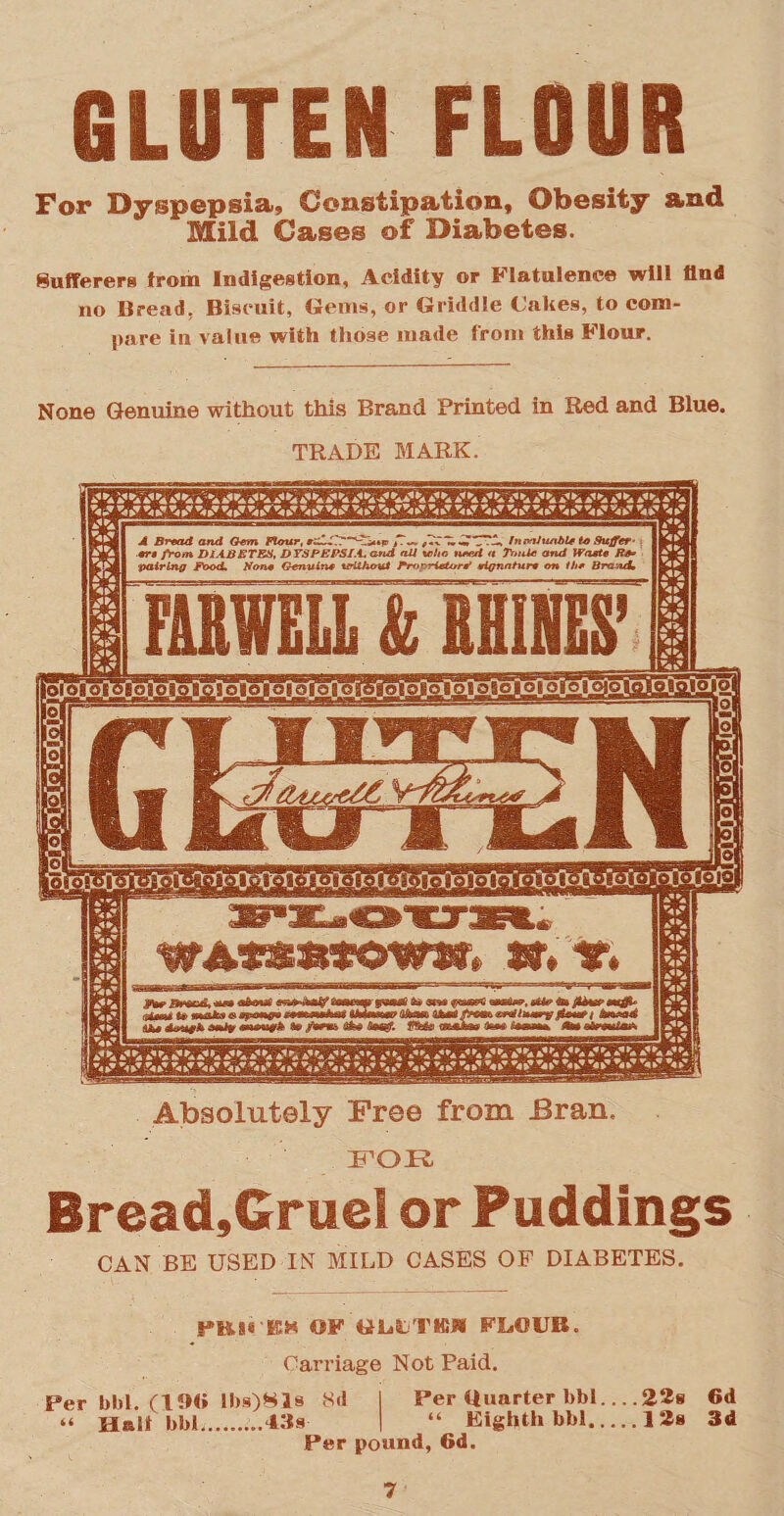 For Dyspepsia, Constipation, Obesity and Mild Cases of Diabetes. Sufferers from Indigestion, Acidity or Flatulence will find no Bread, Biscuit, Gems, or Griddle (Jakes, to com¬ pare in value with those made from this Flour. None Genuine without this Brand Printed in Red and Blue. TRADE MARK. A Bread and Gem Flour, .iT'CTA ht ml liable to Suffer¬ er 9 from DIABETES, DYSPEPSIA and all who need a Tunic and Waste Be* pairing Food. Bone Genuine without Proprietor? signature on the Brand* lOlOSOIOIOlO lOiOIOIOfOlO Absolutely Free from Bran, FOR Bread,Gruel or Puddings CAN BE USED IN MILD CASES OF DIABETES. PBM'EM OF GLLTKM FLtOUB. Carriage Not Paid. Per bbl. (190 lbs)81s 8d Per Quarter bbi-22s 6d “ Halt bbl, ...43s- “ Eighth bbl.12s 3d Per pound, 6d.