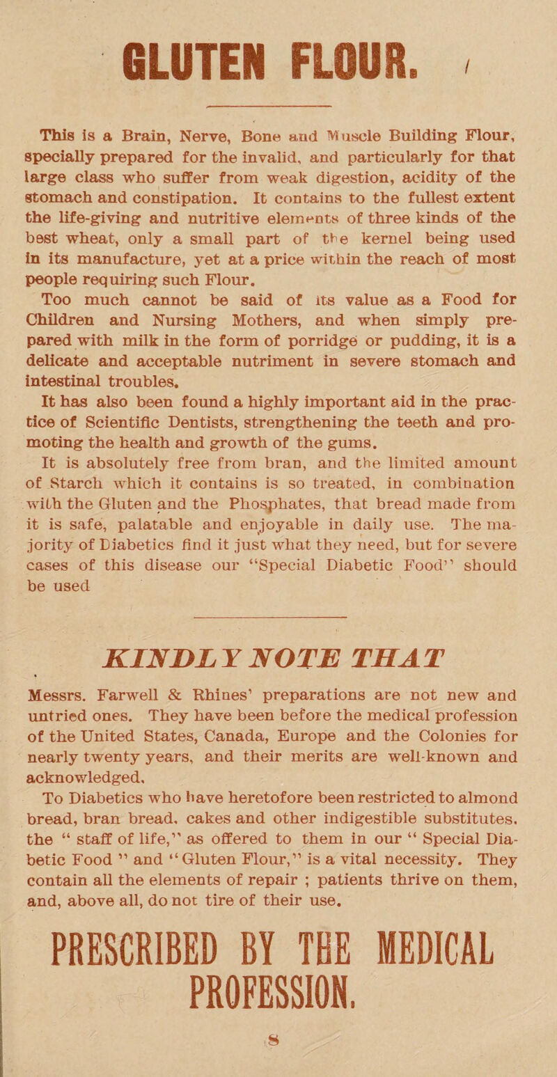 This is a Brain, Nerve, Bone and Muscle Building Flour, specially prepared for the invalid, and particularly for that large class who suffer from weak digestion, acidity of the stomach and constipation. It contains to the fullest extent the life-giving and nutritive elements of three kinds of the best wheat, only a small part of t^e kernel being used in its manufacture, yet at a price within the reach of most people requiring such Flour. Too much cannot be said of its value as a Food for Children and Nursing Mothers, and when simply pre¬ pared with milk in the form of porridge or pudding, it is a delicate and acceptable nutriment in severe stomach and intestinal troubles. It has also been found a highly important aid in the prac¬ tice of Scientific Dentists, strengthening the teeth and pro¬ moting the health and growth of the gums. It is absolutely free from bran, and the limited amount of Starch which it contains is so treated, in combination with the Gluten and the Phosphates, that bread made from it is safe, palatable and enjoyable in daily use. The ma¬ jority of Diabetics find it just what they need, but for severe cases of this disease our “Special Diabetic Food” should be used KINDLY NOTE THAT Messrs. Farwell & Rhines1 preparations are not new and untried ones. They have been before the medical profession of the United States, Canada, Europe and the Colonies for nearly twenty years, and their merits are well-known and acknowledged. To Diabetics who have heretofore been restricted to almond bread, bran bread, cakes and other indigestible substitutes, the “ staff of life,” as offered to them in our “ Special Dia¬ betic Food ” and “Gluten Flour,” is a vital necessity. They contain all the elements of repair ; patients thrive on them, and, above all, do not tire of their use. PRESCRIBED BY THE MEDICAL PROFESSION,