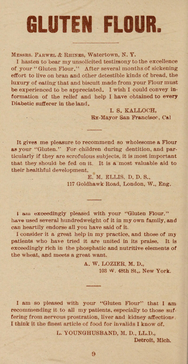 Messrs. Farwkl & Rhines, Watertown, N. Y. I hasten to bear my unsolicited testimony to the excellence of your “ Gluten Flour.” After several months of sickening effort to live on bran and other detestible kinds of bread, the luxury of eating that and biscuit made from your Flour must be experienced to be appreciated. I wish I could convey in¬ formation of the relief and help I have obtained to every Diabetic sufferer in the land. I. S. KALLOCH, Ex-Mayor San Francisco, Cal It gives me pleasure to recommend so wholesome a Flour as your “Gluten.” For children during dentition, and par¬ ticularly if they are scrofulous subjects, it is most important that they should be fed on it. It is a most valuable aid to their healthful development. E. M. ELLIS, D. D. S., 117 Goldhawk Road, London, W., Eng. 1 am exceedingly pleased with your “Gluten Flour.” have used several hundredweight of it in my own family, and can heartily endorse all you have said of it. I consider it a great help in my practice, and those of my patients who have tried it are united in its praise. It is exceedingly rich in the phosphatic and nutritive elements of the wheat, and meets a great want. A. W. LOZIER, M. D., 103 W. 48th St., New York. I am so pleased with your “Gluten Flour” that I am recommending it to all my patients, especially to those suf¬ fering from nervous prostration, liver and kidney affections. I think it the finest article of food for invalids I know of. L. YOUNGHUSBAND, M. D., LL.D., Detroit, Mich.