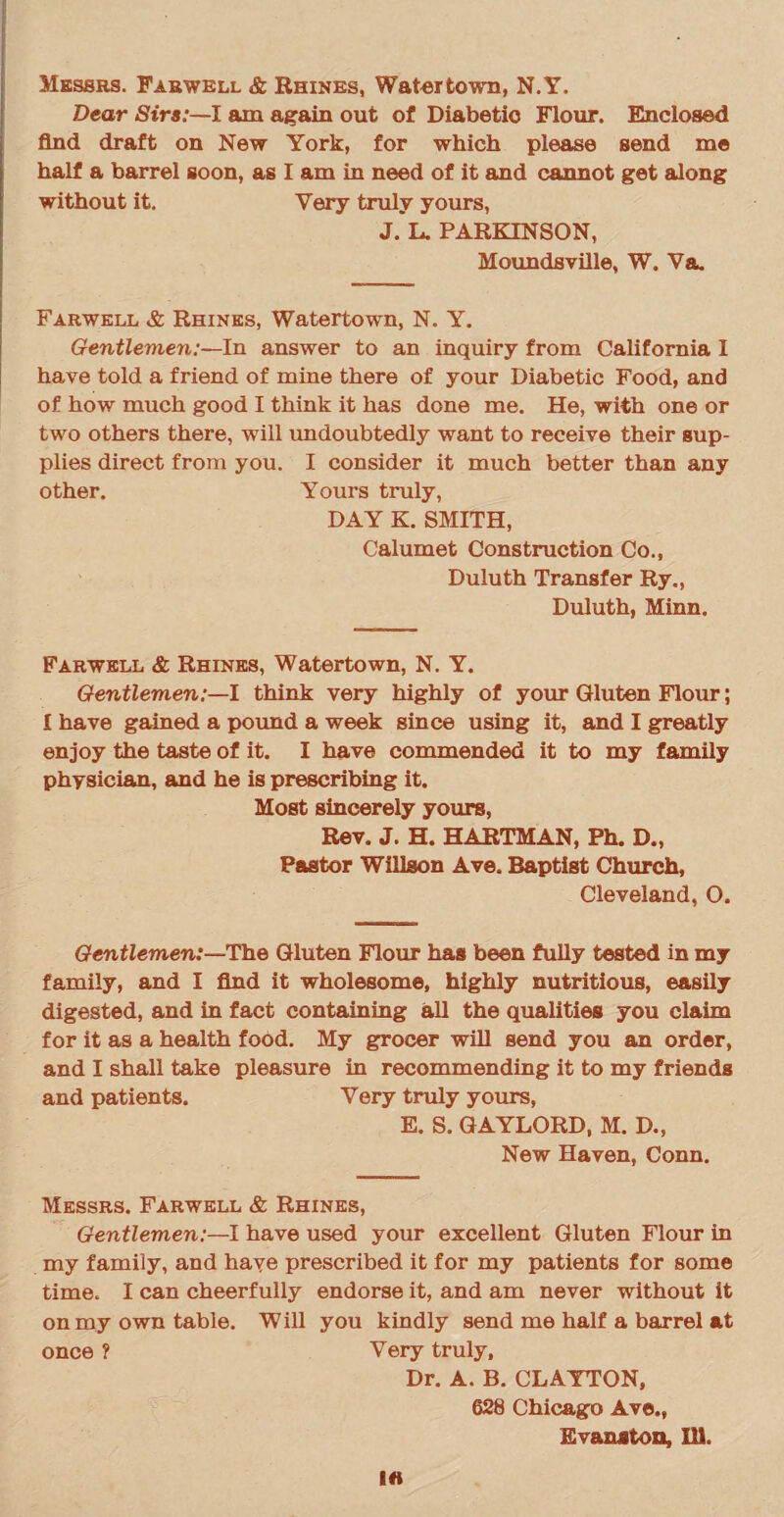 Messrs. Farwell & Rhines, Watertown, N.Y. Dear Sirs:—I am again out of Diabetic Flour. Enclosed find draft on New York, for which please send me half a barrel soon, as I am in need of it and cannot get along without it. Very truly yours, J. L. PARKINSON, Moundsville, W. Va. Farwell & Rhines, Watertown, N. Y. Gentlemen:—In answer to an inquiry from California I have told a friend of mine there of your Diabetic Food, and of how much good I think it has done me. He, with one or two others there, will undoubtedly want to receive their sup¬ plies direct from you. I consider it much better than any other. Yours truly, DAY K. SMITH, Calumet Construction Co., Duluth Transfer Ry., Duluth, Minn. Farwell & Rhines, Watertown, N. Y. Gentlemen:—! think very highly of your Gluten Flour; I have gained a pound a week since using it, and I greatly enjoy the taste of it. I have commended it to my family physician, and he is prescribing it. Most sincerely yours, Rev. J. H. HARTMAN, Ph. D., Pastor Willson Ave. Baptist Church, Cleveland, O. Gentlemen:—The Gluten Flour has been fully tested in my family, and I find it wholesome, highly nutritious, easily digested, and in fact containing all the qualities you claim for it as a health food. My grocer will send you an order, and I shall take pleasure in recommending it to my friends and patients. Very truly yours, E. S. GAYLORD, M. D., New Haven, Conn. Messrs. Farwell & Rhines, Gentlemen:—I have used your excellent Gluten Flour in my family, and have prescribed it for my patients for some time. I can cheerfully endorse it, and am never without it on my own table. Will you kindly send me half a barrel at once ? Very truly. Dr. A. B. CLAYTON, 628 Chicago Ave., Evanston, Ill.