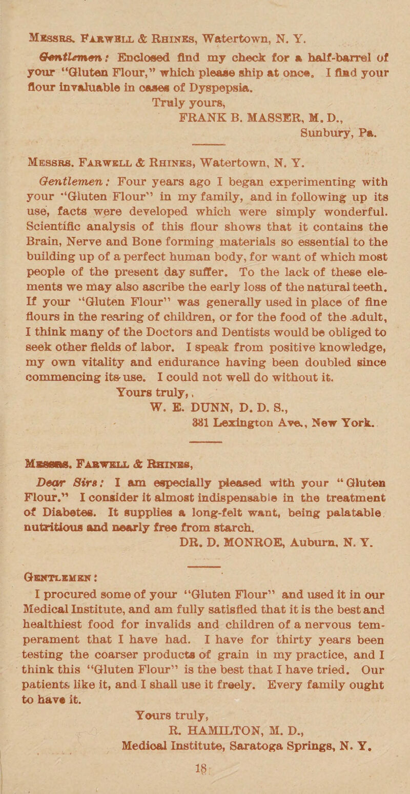 Gtentirmen: Enclosed find ray check for a half-barrel of your “Gluten Flour,” which please ship at once. I find your flour invaluable in oases of Dyspepsia. Truly yours, FRANK B. MA8SER, M. D., Sunbury, Pa. Messrs. Farwkll & Rhines, Watertown, N. Y. Gentlemen: Four years ago I began experimenting with your “Gluten Flour” in my family, and in following up its use, facts were developed which were simply wonderful. Scientific analysis of this flour shows that it contains the Brain, Nerve and Bone forming materials so essential to the building up of a perfect human body, for want of which most people of the present day suffer. To the lack of these ele¬ ments we may also ascribe the early loss of the natural teeth. If your “Gluten Flour” was generally used in place of fine flours in the rearing of children, or for the food of the .adult, I think many of the Doctors and Dentists would be obliged to seek other fields of labor. I speak from positive knowledge, my own vitality and endurance having been doubled since commencing its- use. I could not well do without it. Yours truly,. W. E. DUNN, D. D. S., 381 Lexington Ave., New York. Masses. Fabwkul, & Rhines, Dear Sirs: I am especially pleased with your “Gluten Flour.” I consider it almost indispensable in the treatment of Diabetes. It supplies a long-felt want, being palatable nutritious and nearly free from starch. DR. D. MONROE, Auburn, N. Y. Gentlemen: I procured some of your “Gluten Flour” and used it in our Medical Institute, and am fully satisfied that it is the best and healthiest food for invalids and children of a nervous tem¬ perament that I have had. I have for thirty years been testing the coarser products of grain in my practice, and I think this “Gluten Flour” is the best that I have tried. Our patients, like it, and I shall use it freely. Every family ought to have it. Yours truly, R. HAMILTON, M. D., Medical Institute, Saratoga Springs, N. Y.