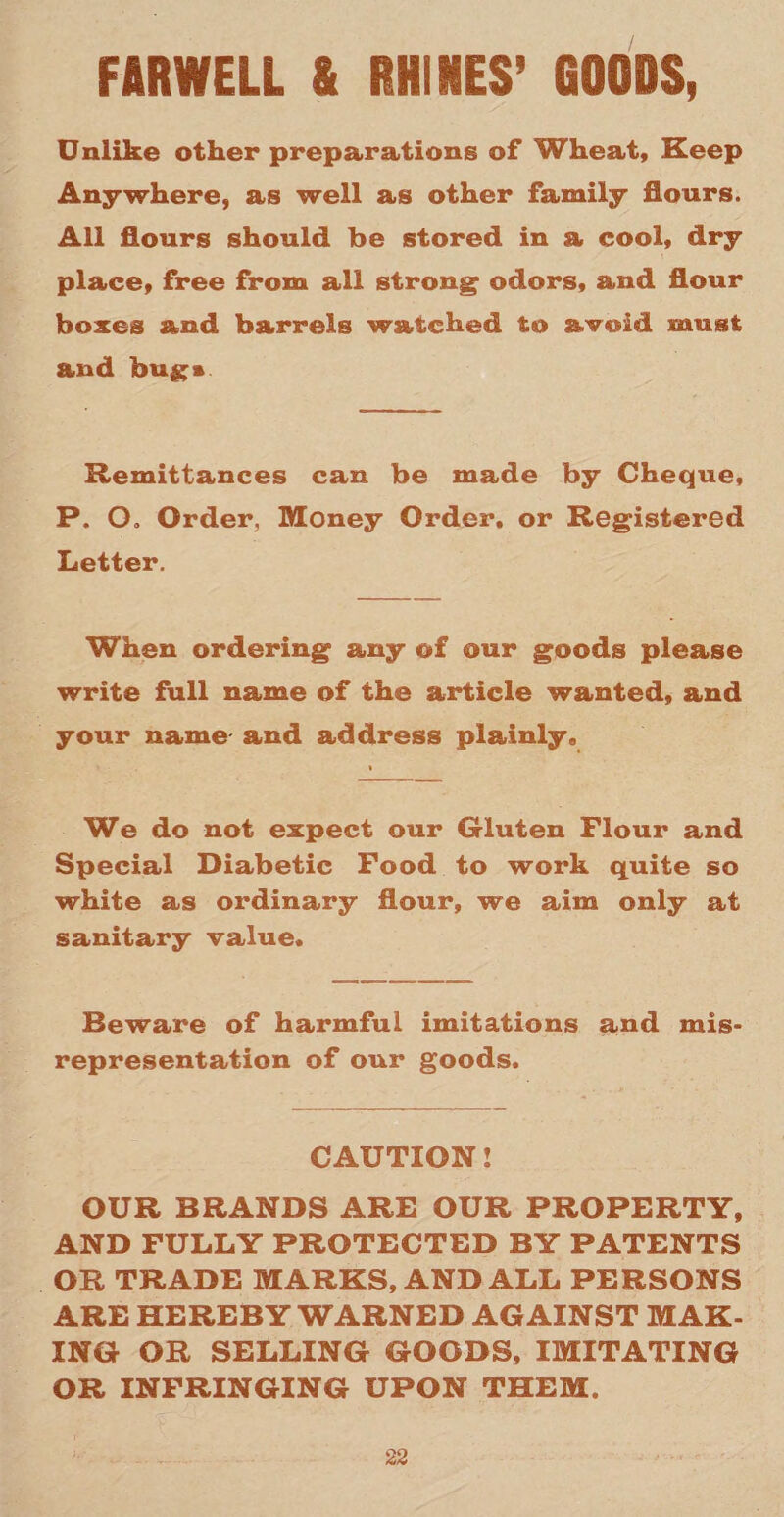 FAR WILL & RUDIES’ GOODS, Unlike other preparations of Wheat, Keep Anywhere, as well as other family flours. All flours should be stored in a cool, dry place, free from all strong odors, and flour boxes and barrels watched to avoid must and bugs Remittances can be made by Cheque, P. O. Order, Money Order, or Registered Letter. When ordering any of our goods please write full name of the article wanted, and your name and address plainly, * We do not expect our Gluten Flour and Special Diabetic Food to work quite so white as ordinary flour, we aim only at sanitary value. Beware of harmful imitations and mis¬ representation of our goods. CAUTION! OUR BRANDS ARE OUR PROPERTY, AND FULLY PROTECTED BY PATENTS OR TRADE MARKS, AND ALL PERSONS ARE HEREBY WARNED AGAINST MAK¬ ING OR SELLING GOODS, IMITATING OR INFRINGING UPON THEM.