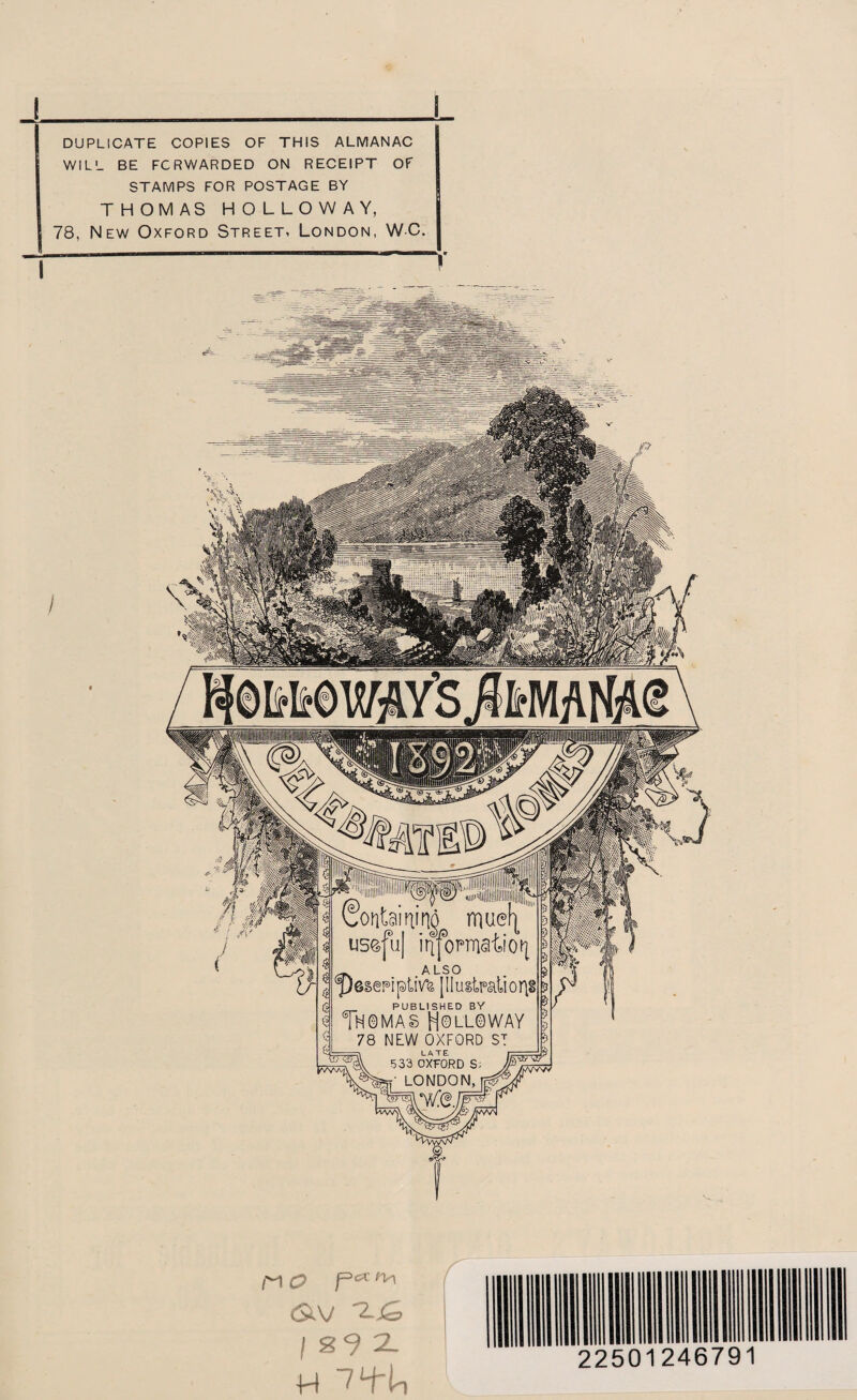 I DUPLICATE COPIES OF THIS ALMANAC WILL BE FORWARDED ON RECEIPT OF STAMPS FOR POSTAGE BY THOMAS HOLLOWAY, 78, New Oxford Street, London, WC. I ! useful iiifomaiiotj n\ ALSO Gpesepiptiv% [IIustpaiior)§ PUBLISHED BY TN0MAS H0LL0WAY 78 NEW OXFORD ST ...-i LATE i L  533 OXFORD S; TXfW LONDON, ,M O P** ^ <$XV I s 9 2L