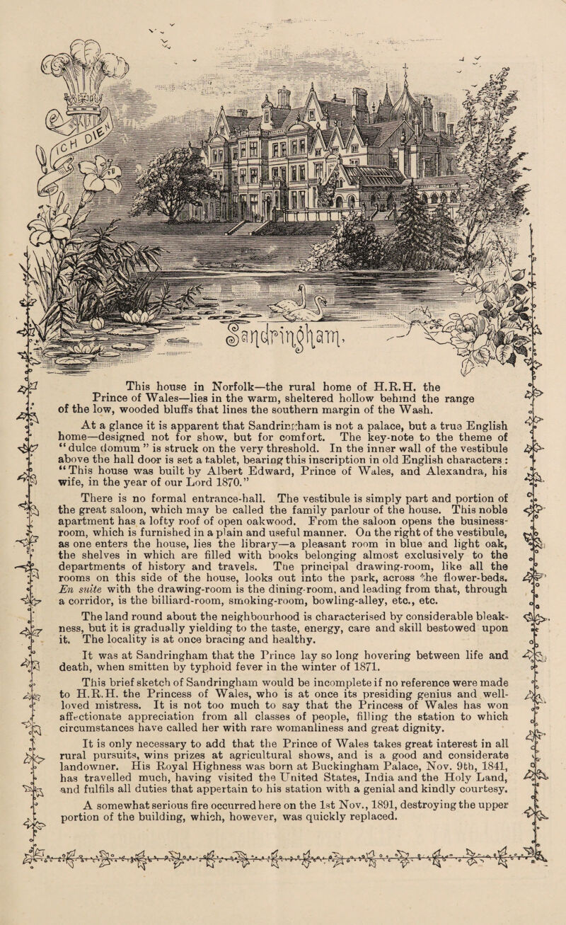 \' v ^7 f % *1 e>» This house in Norfolk—the rural home of H.R.H. the Prince of Wales—lies in the warm, sheltered hollow behind the range of the low, wooded bluffs that lines the southern margin of the Wash. At a glance it is apparent that Sandringham is not a palace, but a true English home—designed not for show, but for comfort. The key-note to the theme of “ dulce (iomum ” is struck on the very threshold. In the inner wall of the vestibule above the hall door is set a tablet, bearing this inscription in old English characters : “This house was built by Albert Edward, Prince of Wales, and Alexandra, his wife, in the year of our Lord 1870.” There is no formal entrance-hall. The vestibule is simply part and portion of the great saloon, which may be called the family parlour of the house. This noble apartment has a lofty roof of open oakwood. From the saloon opens the business- room, which is furnished in a plain and useful manner. On the right of the vestibule, as one enters the house, lies the library—a pleasant room in blue and light oak, the shelves in which are filled with books belonging almost exclusively to the departments of history and travels. Toe principal drawing-room, like all the rooms on this side of the house, looks out into the park, across 'the flower-beds. En suite with the drawing-room is the dining-room, and leading from that, through a corridor, is the billiard-room, smoking-room, bowling-alley, etc., etc. The land round about the neighbourhood is characterised by considerable bleak¬ ness, but it is gradually yielding to the taste, energy, care and skill bestowed upon it. The locality is at once bracing and healthy. It was at Sandringham that the Prince lay so long hovering between life and death, when smitten by typhoid fever in the winter of 1871. This brief sketch of Sandringham would be incomplete if no reference were made to H.R.H. the Princess of Wales, who is at once its presiding genius and well¬ loved mistress. It is not too much to say that the Princess of Wales has won affectionate appreciation from all classes of people, filling the station to which circumstances have called her with rare womanliness and great dignity. It is only necessary to add that the Prince of Wales takes great interest in all rural pursuits, wins prizes at agricultural shows, and is a good and considerate landowner. His Royal Highness was born at Buckingham Palace, Nov. 9th, 1841, has travelled much, having visited the United States, India and the Holy Land, and fulfils all duties that appertain to his station with a genial and kindly courtesy. A somewhat serious fire occurred here on the 1st Nov., 1891, destroying the upper portion of the building, which, however, was quickly replaced. i < <3 I a* C 4- <Sg>. ov Q* if 4i