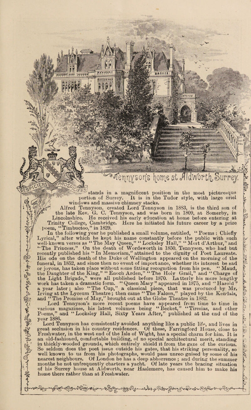 stands in a magnificent position in portion of Surrey. It is in the Tudor windows and massive chimney stacks. Alfred Tennyson, created Lord Tennyson in 1833, is the third son of the late Rev. G. C. Tennyson, and was born in 1809, at Somerby, in Lincolnshire. He received his early education at home before entering at Trinity College, Cambridge. Here he initiated his future career by a prize poem, “Timbuctoo,” in 1829. In the following year he published a small volume, entitled, “ Poems : Chiefly Lyrical,” after which he kept his name constantly before the public with such well-known verses as “The May Queen,” “Locksley Hall,” “Moit d’Arthur,” and “The Princess.” On the death of Wordsworth in 1850, Tennyson, who had but recently published his “In Memoriam,” attained to the dignity of Poet Laureate. His ode on the death of the Duke of Wellington appeared on the morning of the funeral, in 1852, and since then no event of importance, whether its interest be sad or joyous, has taken place without some fitting recognition from his pen. “ Maud, the Daughter of the King,” “ Enoch Arden,” “ The Holy Grail,” and “ Charge of the Light Brigade,” were all published before 1870. Latterly his mere lengthy work has taken a dramatic form. “ Queen Mary ” appeared in 1875, and “ Harold ” a year later; also “The Cup,” a classical piece, that was produced by Mr. Irving at the Lyceum Theatre; then came “The Falcon,” played by the Kendals, and “The Promise of May,” brought out at the Globe Theatre in 1882. Lord Tennyson’s more recent poems have appeared from time various magazines, his latest volumes being “Becket,” “Tiresias, Poems,” and “Locksley Hall, Sixty Years After,” published at the year 1886. Lord Tennyson has consistently avoided anything like a public life, and lives in great seclusion in his country residences. Of these, Farringford House, close to Freshwater, in the west end of the Isle of Wight, has a special charm for him. It is an old-fashioned, comfortable building, of no special architectural merit, standing in thickly-wooded grounds, which entirely shield it from the gaze of the curious. So seldom does the poet issue outside his gates, that his striking personality, so well known to us from his photographs, would pass unrecc gnised by some of his nearest neighbours. Of London he has a deep abhorrence ; and during the summer months he not unfrequently charters a yacht. Of late years the bracing situation of his Surrey house at Aldworth, near Haslemere, has caused him to make his home there rather than at Freshwater. to time in and other end of the r & & b. «• & <&■» a 8$ 'fit' •°-?o ' to! & e