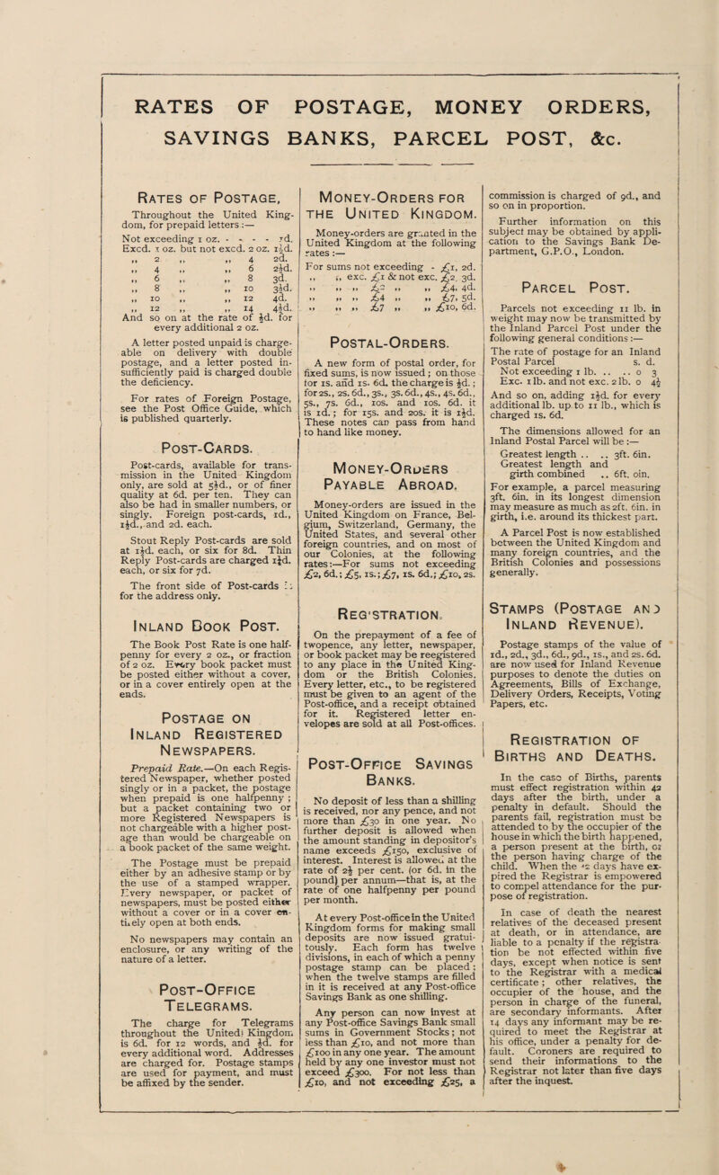 RATES OF POSTAGE, MONEY ORDERS, SAVINGS BANKS, PARCEL POST, &c. Rates of Postage, Throughout the United King- dom, for prepaid letters — Not exceeding 1 oz. - - . id. Excd. 1 oz. but not excc . 2 oz. lAd. tt 2 4 2d. »» 4 *» 6 2id. »» 6 M ♦* 8 3d. t t 8 » » tt 10 3id. tt 10 tt tt 12 4d. It 12 tt tt 14 4id. And so on at the rate of id . for every additional 2 oz. A letter posted unpaid is charge¬ able on delivery with double postage, and a letter posted in¬ sufficiently paid is charged double the deficiency. For rates of Foreign Postage, see the Post Office Guide, which is published quarterly. Post-Cards. Post-cards, available for trans¬ mission in the United Kingdom only, are sold at sJd., or of finer quality at 6d. per ten. They can also be had in smaller numbers, or singly. Foreign post-cards, id., xid., and 2d. each. Stout Reply Post-cards are sold at ijd. each, or six for 8cL Thin Reply Post-cards are charged ijd. each, or six for 7d. The front side of Post-cards i; for the address only. Inland Dook Post. The Book Post Rate is one half¬ penny for every 2 oz., or fraction of 2 oz. Every book packet must be posted either without a cover, or in a cover entirely open at the ends. Postage on Inland Registered Newspapers. Prepaid Rate.—On each Regis¬ tered Newspaper, whether posted singly or in a packet, the postage when prepaid is one halfpenny ; but a packet containing two or more Registered Newspapers is not chargeable with a higher post¬ age than would be chargeable on a book packet of the same weight. The Postage must be prepaid either by an adhesive stamp or by the use of a stamped wrapper. Every newspaper, or packet of newspapers, must be posted either without a cover or in a cover en- tnely open at both ends. No newspapers may contain an enclosure, or any writing of the nature of a letter. Post-Office T ELEGRAMS. The charge for Telegrams throughout the United? Kingdom is 6d. for 12 words, and id. for every additional word. Addresses are charged for. Postage stamps are used for payment, and must be affixed by the sender. Money-Orders for the United Kingdom. Money-orders are granted in the United Kingdom at the following rates:— For sums not exceeding - £1, 2d. ,, j, exc. £r &not exc. £2, 3d. *» »» i» £- • • f» £4* 4d. • • >. 1. £4 » »• £>7> Sd. • » i» ,ii £7 11 it £io» fid. Postal-Orders. A new form of postal order, for fixed sums, is now issued ; on those for is. and is. 6d. the charge is id.; for 2S., 2S. 6d., 3s., 3s. 6d., 4s., 4s. 6d., 5s., 7s. 6d., 10s. and 10s. 6d. it is id.; for 15s. and 20s. it is i£d. These notes can pass from hand to hand like money. Money-Orders Payable Abroad. Money-orders are issued in the United Kingdom on France, Bel¬ gium, Switzerland, Germany, the United States, and several other foreign countries, and on most of our Colonies, at the following rates:—For sums not exceeding £2, 6d.; £5, is.; £7, is. 6d.; £iot 2s. ReG'STRATION. On the prepayment of a fee of twopence, any letter, newspaper, or book packet may be reegistered to any place in the United King¬ dom or the British Colonies. Every letter, etc., to be registered must be given to an agent of the Post-office, and a receipt obtained for it. Registered letter en¬ velopes are sold at all Post-offices. Post-Office Savings Banks. No deposit of less than a shilling is received, nor any pence, and not more than £30 in one year. No further deposit is allowed when the amount standing in depositor’s name exceeds ^150, exclusive of interest. Interest is allowed at the rate of 2J per cent, (or 6d. in the pound) per annum—that is, at the rate of one halfpenny per pound per month. At every Post-officein the United Kingdom forms for making small deposits are now issued gratui¬ tously. Each form has twelve 1 divisions, in each of which a penny postage stamp can be placed: when the twelve stamps are filled in it is received at any Post-office Savings Bank as one shilling. Any person can now invest at any Post-office Savings Bank small sums in Government Stocks; not less than £10, and not more than £ 100 in any one year. The amount held by any one investor must not exceed £300. For not less than £10, and not exceeding £25, a commission is charged of 9d., and so on in proportion. Further information on this subject may be obtained by appli¬ cation to the Savings Bank De¬ partment, G.P.O., London. Parcel Post. Parcels not exceeding 11 lb. in weight may now be transmitted by the Inland Parcel Post under the following general conditions :— The rate of postage for an Inland Postal Parcel s. d. Not exceeding 1 lb.o 3 Exc. 1 lb. and not exc. 2 lb. o 4$ And so on, adding i^d. for every additional lb. up to 11 lb., which is charged is. 6d. The dimensions allowed for an Inland Postal Parcel will be :— Greatest length .. .. 3ft. 6in. Greatest length and girth combined .. 6ft. oin. For example, a parcel measuring 3ft. 6in. in its longest dimension may measure as much as 2ft. 6in. in girth, i.e. around its thickest part. A Parcel Post is now established between the United Kingdom and many foreign countries, and the British Colonies and possessions generally. Stamps (Postage and Inland Revenue). Postage stamps of the value of id., 2d., 3d., 6d., 9d., is., and 2s. 6d. are now used for Inland Revenue purposes to denote the duties on Agreements, Bills of Exchange, Delivery Orders, Receipts, Voting Papers, etc. Registration of Births and Deaths. In the case of Births, parents must effect registration within 43 days after the birth, under a penalty in default. Should the parents fail, registration must be attended to by the occupier of the house in which the birth happened, a person present at the birth, oi the person having charge of the child. When the ■'2 days have ex¬ pired the Registrar is empowered to compel attendance for the pur¬ pose of registration. In case of death the nearest relatives of the deceased present at death, or in attendance, are liable to a penalty if the registra tion be not effected within five days, except when notice is sent to the Registrar with a medical certificate; other relatives, the occupier of the house, and the person in charge of the funeral, are secondary informants. After 14 days any informant may be re¬ quired to meet the Registrar at his office, under a penalty for de¬ fault. Coroners are _ required to send their informations to the Registrar not later than five days after the inquest. %