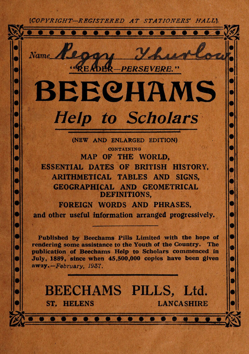 [COPYRIGHT—REGISTERED AT STATIONERS' HALL}. Name Li- PERSEVERE. ” BEECH AMS Help to Scholars (NEW AND ENLARGED EDITION) CONTAINING MAP OF THE WORLD, ESSENTIAL DATES OF BRITISH HISTORY, ARITHMETICAL TABLES AND SIGNS, GEOGRAPHICAL AND GEOMETRICAL DEFINITIONS, FOREIGN WORDS AND PHRASES, and other useful information arranged progressively. Published by Beechams Pills Limited with the hope of rendering some assistance to the Youth of the Country. The publication of Beechams Help to Scholars commenced in July, 1889, since when 45,500,000 copies have been given away. —February, 1937. BEECHAMS PILLS, Ltd. ST. HELENS LANCASHIRE 11 »