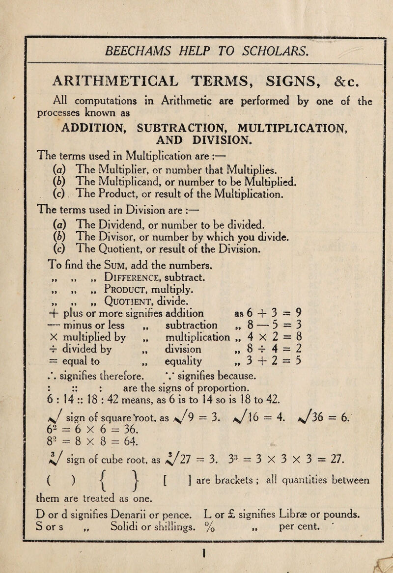 ARITHMETICAL TERMS, SIGNS, &c. All computations in Arithmetic are performed by one of the processes known as ADDITION, SUBTRACTION, MULTIPLICATION, AND DIVISION. The terms used in Multiplication are :— (a) The Multiplier, or number that Multiplies. (b) The Multiplicand, or number to be Multiplied. (c) The Product, or result of the Multiplication. The terms used in Division are :— (a) The Dividend, or number to be divided. {b) The Divisor, or number by which you divide. (c) The Quotient, or result of the Division. To find the Sum, add the numbers. „ „ „ Difference, subtract. „ ,, „ Product, multiply. „ „ „ Quotient, divide. + plus or more signifies addition as 6 + 3 = 9 — minus or less „ subtraction „ 8 — 5=3 X multiplied by „ multiplication „ 4 X 2 = 8 4- divided by „ division „ 8 4-4 = 2 = equal to „ equality „ 3 + 2 = 5 .'. signifies therefore. signifies because. : :: : are the signs of proportion. 6 : 14 :: 18 : 42 means, as 6 is to 14 so is 18 to 42. sign of square root, as 9 = 3. 16 = 4. 36 = 6. 62 = 6 x 6 = 36. 8* = 8 x 8 = 64. sign of cube root, as 27 = 3. 33 = 3 x 3 x 3 = 27. ( ) { } [ 1 are brackets ; all quantities between I them are treated as one. D or d signifies Denarii or pence. L or £ signifies Librae or pounds. S or s ,, Sohdi or shillings. % „ per cent. 1 A