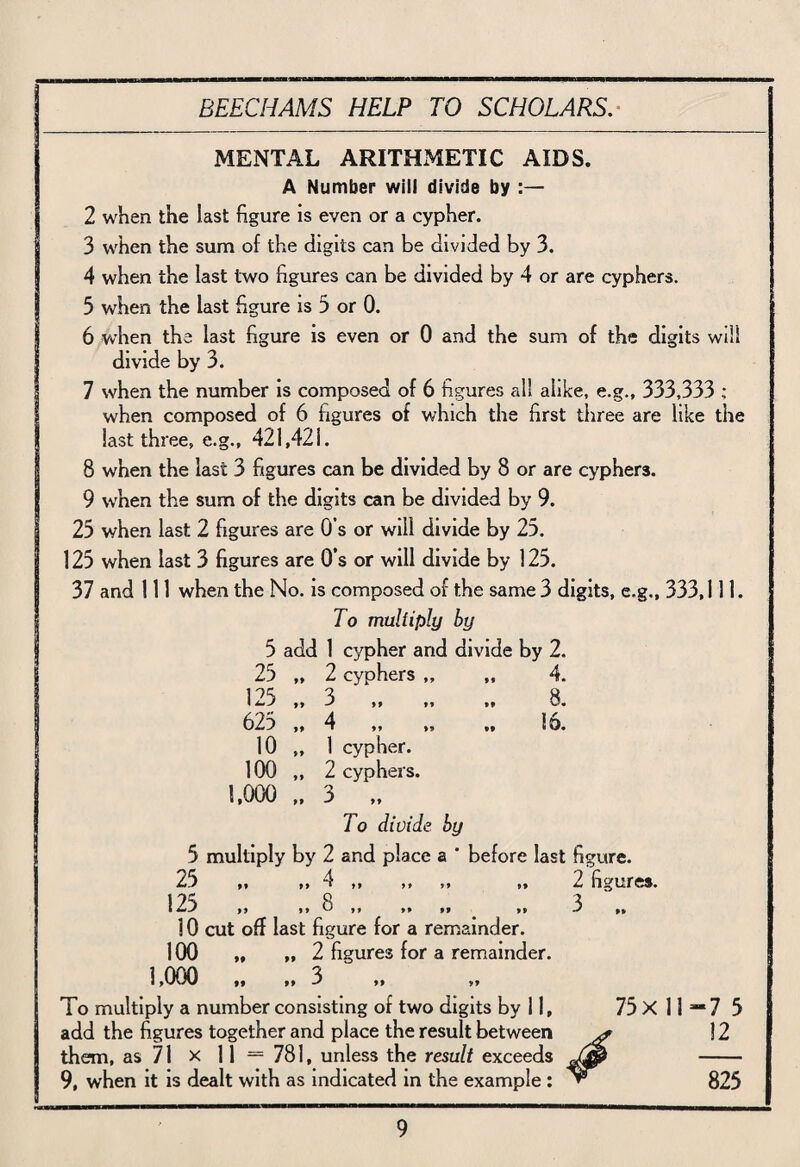 MENTAL ARITHMETIC AIDS. A Number will divide by :— 2 when the last figure is even or a cypher. 3 when the sum of the digits can be divided by 3. 4 when the last two figures can be divided by 4 or are cyphers. 3 when the last figure is 3 or 0. 6 when the last figure is even or 0 and the sum of the digits will divide by 3. 7 when the number is composed of 6 figures all alike, e.g., 333,333 ; when composed of 6 figures of which the first three are like the last three, e.g., 421,421. 8 when the last 3 figures can be divided by 8 or are cyphers. 9 when the sum of the digits can be divided by 9. 25 when last 2 figures are 0’s or will divide by 25. 125 when last 3 figures are Os or will divide by 125. 37 and 111 when the No. is composed of the same 3 digits, e.g., 333,111. To multiply by 5 add 1 cypher and divide by 2. 25 „ 2 cyphers „ 4 99 »• 125 „ 3 -s 99 n 8. 625 „ 4 • »» .. 16. 10 ,, 1 cypher. 100 „ 2 cyphers. 1,000 „ 3 „ To divide by ultiply b} 2 and place a ' before last 25 4 «./ 99 99 1 M M >» »» 12^ ,, ,, 8 ,, ,, ,, ,, 10 cut off last figure for a remainder. 100 „ „ 2 figures for a remainder. 1,000 „ „ 3 To multiply a number consisting of two digits by 11, add the figures together and place the result between them, as 71 x 11— 781, unless the result exceeds 9, when it is dealt with as indicated in the example : 2 figures. 3 .. 75x 11 ‘7 5 12 825