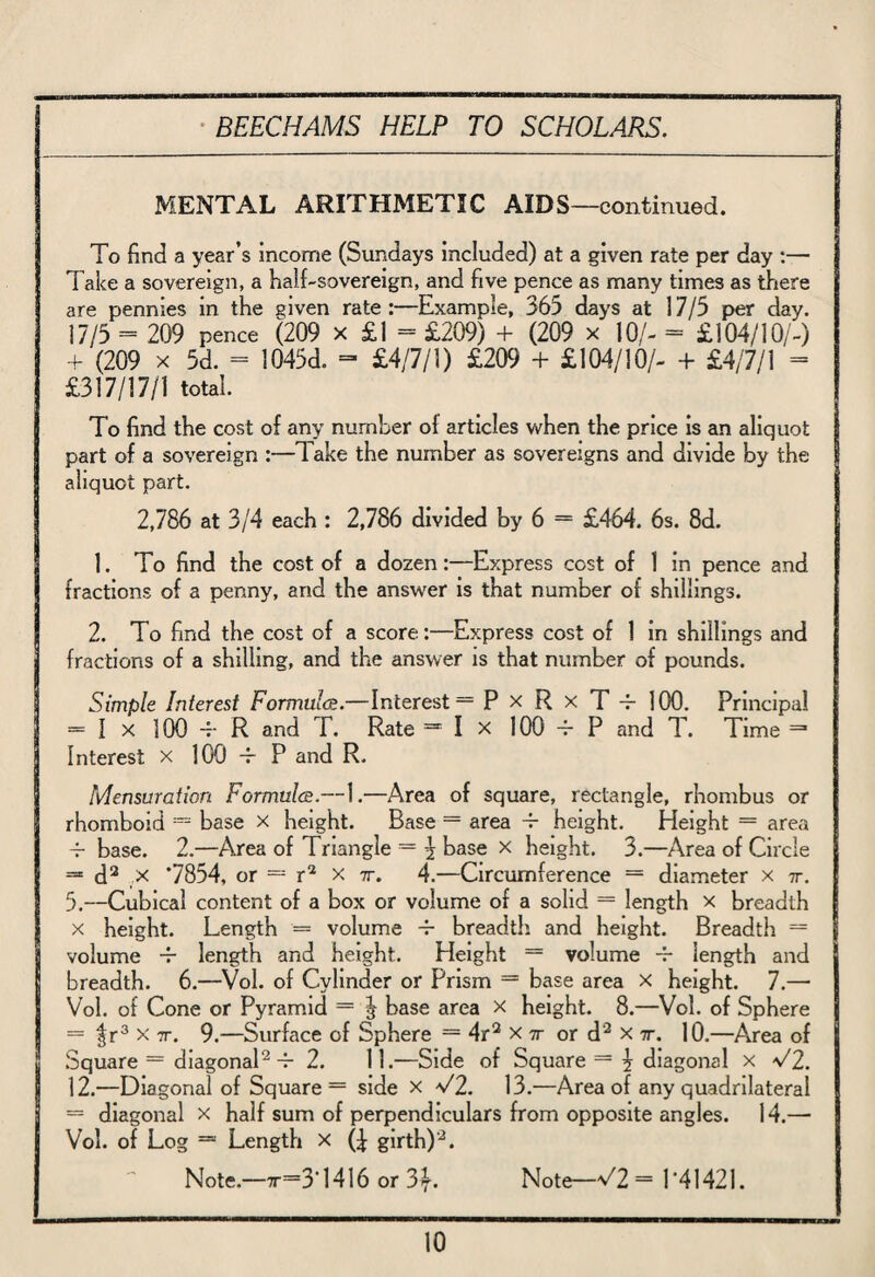 MENTAL ARITHMETIC AIDS—continued. To find a year’s income (Sundays included) at a given rate per day :— Take a sovereign, a half-sovereign, and five pence as many times as there are pennies in the given rate:—Example, 365 days at 17/5 per day. 17/5 = 209 pence (209 x £1 = £209) + (209 x 10/- = £104/10/-) + (209 x 5d. = !045d. - £4/7/1) £209 + £104/10/- + £4/7/i = £317/17/1 total. To find the cost of any number of articles when the price is an aliquot part of a sovereign :—Take the number as sovereigns and divide by the aliquot part. 2,786 at 3/4 each : 2,786 divided by 6 = £464. 6s. 8d. 1. To find the cost of a dozen:—Express cost of 1 in pence and fractions of a penny, and the answer is that number of shillings. 2. To find the cost of a score:—Express cost of 1 in shillings and fractions of a shilling, and the answer is that number of pounds. Simple Interest Formula.—Interest = P x R x T -f- 100. Principal = 1 x 100 -r R and T. Rate = I X 100 -r P and T. Time = Interest x 100 -f P and R. Mensuration Formula.—1.—Area of square, rectangle, rhombus or rhomboid = base x height. Base = area 4- height. Height = area 4- base. 2.—Area of Triangle = £ base x height. 3.—Area of Circle = d2 ,x *7854, or — r2 x 7r. 4.—Circumference = diameter x 7r. 5.—Cubical content of a box or volume of a solid = length x breadth x height. Length = volume 4- breadth, and height. Breadth = volume -r length and height. Height = volume 4- length and breadth. 6.—Vol. of Cylinder or Prism = base area x height. 7.— Vol. of Cone or Pyramid = ^ base area x height. 8.—Vol. of Sphere = |r3 x 7r. 9.—Surface of Sphere = 4r2 xtt or d2 x 7r. 10.—Area of Square = diagonal2-r 2. 11.—Side of Square = \ diagonal x V2. 12.—Diagonal of Square = side x V2. 13.—Area of any quadrilateral = diagonal x half sum of perpendiculars from opposite angles. 14.— Vol. of Log =» Length x (^ girth)2. Note.—t—3*1416 or 3\. Note—^2= 1*41421.