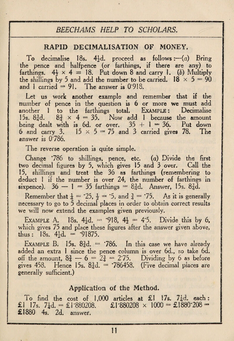 RAPID DECIMALISATION OF MONEY. To decimalise 18s. 4jd. proceed as follows:—(a) Bring the pence and halfpence (or farthings, if there are any) to farthings. 4\ x 4 = 18. Put down 8 and carry 1. (b) Multiply the shillings by 5 and add the number to be carried. 18 x 5 = 90 and 3 carried — 91. The answer is 0‘918. Let us work another example and remember that if the number of pence in the question is 6 or more we must add another 1 to the farthings total. Example : Decimalise 15s. 8|d. 8f X 4 = 35. Now add 1 because the amount being dealt with is 6d. or over. 35 T 1 = 36. Put down 6 and carry 3. 15 x 5 = 75 and 3 carried gives 78. The answer is 0786. The reverse operation is quite simple. Change 786 to shillings, pence, etc. (a) Divide the Erst two decimal figures by 5, which gives 15 and 3 over. Call the 15, shillings and treat the 36 as farthings (remembering to deduct I if the number is over 24, the number of farthings in sixpence). 36 — 1 = 35 farthings = 8fd. Answer, 15s. 8|d. Remember that \ — '25, ^ = ’5, and J = 75. As it is generally necessary to go to 5 decimal places in order to obtain correct results we will now extend the examples given previously. Example A. 18s. 4£d. = ‘918, 4i = 4*5. Divide this by 6, which gives 75 and place these figures after the answer given above, thus: 18s. 4hd. = ‘91875. Example B. 15s. 8|d. = 786. In this case we have already added an extra 1 since the pence column is over 6d., so take 6d. off the amount, 8| —- 6 = 2f = 275. Dividing by 6 as before gives 458. Hence 15s. 8|d. = 786458. (Five decimal piace3 are generally sufficient.) Application of the Method. lo find the cost of 1,000 articles at £1 17s. 7-|d. each: £1 17s. 7*d. = £1-880208. £1‘880208 x 1000 = £1880*208 - £1880 4s. 2d. answer.