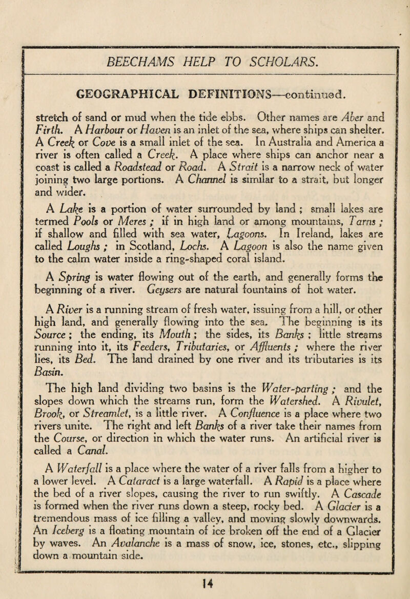 GEOGRAPHICAL DEFINITIONS—continued. stretch of sand or mud when the tide ebbs. Other names are Aber and Firth. A Harbour or Haven is an inlet of the sea, where ships can shelter. A Creek or Cove is a small miet of the sea. In Australia and America a river is often called a Creek. A place where ships can anchor near a coast is called a Roadstead or Road. A Strait is a narrow neck of water joining two large portions. A Channel is similar to a strait, but longer and wider. A Lake is a portion of water sunounded by land ; small lakes are termed Pools or Meres ; if in high land or among mountains, Tarns ; if shallow and filled with sea water, Lagoons. In Ireland, lakes are called Loughs ; in Scotland, Lochs. A Lagoon is also the name given to the calm water inside a ring-shaped coral island. A Spring is water flowing out of the earth, and generally forms the beginning of a river. Geysers are natural fountains of hot water. A River is a running stream of fresh water, issuing from a hill, or other high land, and generally flowing into the sea. The beginning is its Source ; the ending, its Mouth ; the sides, its Banks ; little streams running into it, its Feeders, Tributaries, or Affluents ; where the river lies, its Bed. The land drained by one river and its tributaries is its Basin. The high land dividing two basins is the Water-parting ; and the slopes down which the streams run, form the Watershed. A Rivulet, Brook, or Streamlet, is a little river. A Confluence is a place where two rivers unite. The right and left Banks of a river take their names from the Course, or direction in which the water runs. An artificial river is called a Canal. A Waterfall is a place where the water of a river falls from a higher to a lower level. A Cataract is a large waterfall. A Rapid is a place where the bed of a river slopes, causing the river to run swiftly. A Cascade I is formed when the river runs down a steep, rocky bed. A Glacier is a tremendous mass of ice filling a valley, and moving slowly downwards. An Iceberg is a floating mountain of ice broken off the end of a Glacier by waves. An Avalanche is a mass of snow, ice, stones, etc., slipping 9 down a mountain side.