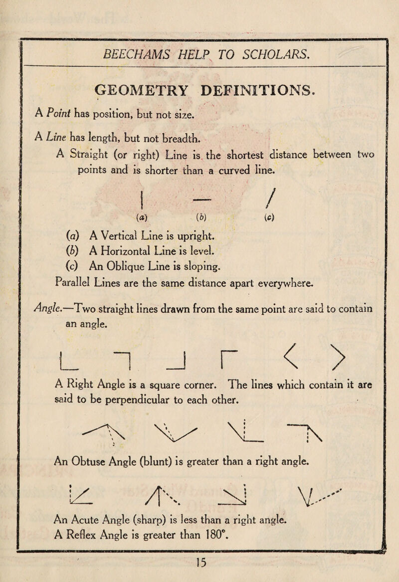 GEOMETRY DEFINITIONS. 1 A A Point has position, but not size. A Line has length, but not breadth. A Straight (or right) Line is the shortest distance between two points and is shorter than a curved line. i - / (a) (b) (c) (a) A Vertical Line is upright. (b) A Horizontal Line is level. (c) An Oblique Line is sloping. Parallel Lines are the same distance apart everywhere. Angle.—Two straight lines drawn from the same point are said to contain an angle. L “1 r < > A Right Angle is a square corner. The lines which contain it are said to be perpendicular to each other. An Obtuse Angle (blunt) is greater than a right angle. izl /N Y-- An Acute Angle (sharp) is less than a right angle. A Reflex Angle is greater than 180°. J