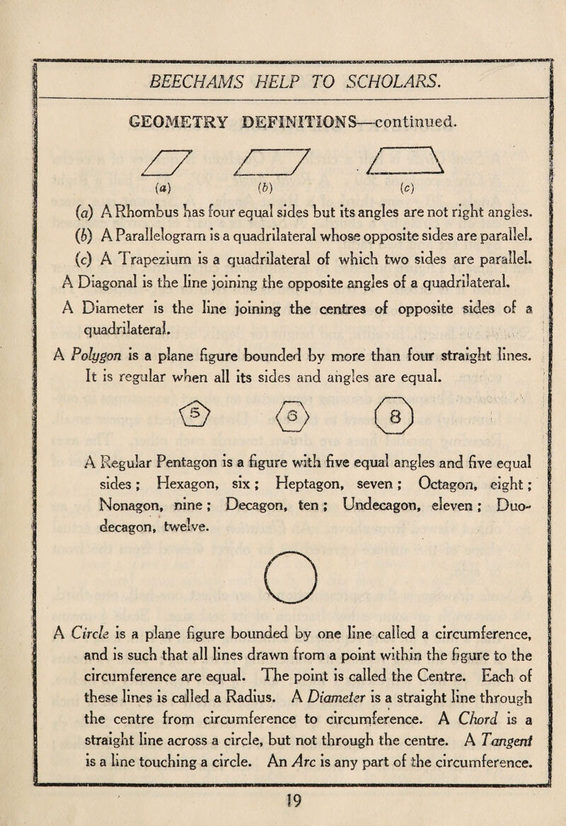 GEOMETRY DEFINITIONS—continued. Z7 ZZ7 ZH\ (a) (b) (c) (a) A Rhombus has four equal sides but its angles are not right angles. (h) A Parallelogram is a quadrilateral whose opposite sides are parallel, (c) A T rapezium is a quadrilateral of which two sides are parallel. A Diagonal is the line joining the opposite angles of a quadrilateral. A Diameter is the line joining the centres of opposite sides of a quadrilateral. A Polygon is a plane figure bounded by more than four straight lines. It is regular when all its sides and angles are equal. 0 <£> A Regular Pentagon is a figure with five equal angles and five equal sides; Hexagon, six; Heptagon, seven; Octagon, eight; Nonagon, nine; Decagon, ten; Undecagon, eleven,* Duo- decagon, twelve. o A Circle is a plane figure bounded by one line called a circumference, and is such that all lines drawn from a point within the figure to the circumference are equal. The point is called the Centre. Each of these lines is called a Radius. A Diameter is a straight line through the centre from circumference to circumference. A Chord is a straight line across a circle, but not through the centre. A Tangent is a line touching a circle. An Arc is any part of the circumference.