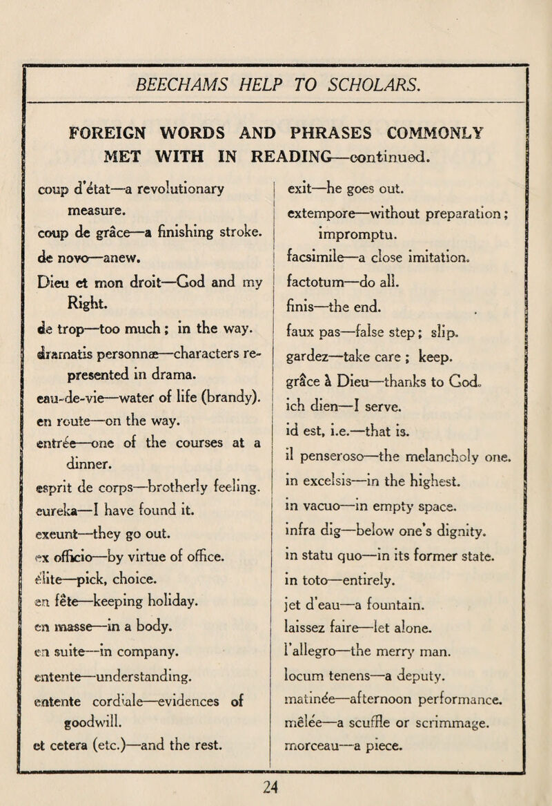 FOREIGN WORDS AND PHRASES COMMONLY MET WITH IN READING—continued. coup d’etat—a revolutionary exit—he goes out. measure. extempore—without preparation; coup de grace—a finishing stroke. impromptu. de novo—anew. ! facsimile—a close imitation. Dieu et mon droit—God and my factotum—do all. Right. finis—the end. de trop—too much ; in the way. faux pas—false step; slip. dramatis personnae—characters re- gardez—take care ; keep. presented in drama. grtce & Dieu—thanks to God. eau-de-vie—water of life (brandy). en route—-on the way. entree—one of the courses at a ich dien—I serve, id est, i.e.—that is. dinner. il penseroso—the melancholy one. esprit de corps—brotherly feeling. in excelsis—in the highest. eureka—I have found it. in vacuo—in empty space. exeunt—they go out. infra dig—below one’s dignity. ex officio—by virtue of office. in statu quo—in its former state. elite—pick, choice. in toto—entirely. en fete—keeping holiday. jet d’eau—a fountain. en masse—in a body. laissez faire—let alone. en suite—in company. I’allegro—the merry man. entente—understanding. locum tenens—a deputy. entente cordiale—evidences of matinee—afternoon performance. goodwill. melee—a scuffie or scrimmage. et cetera (etc.)—and the rest. rnorceau—a piece.