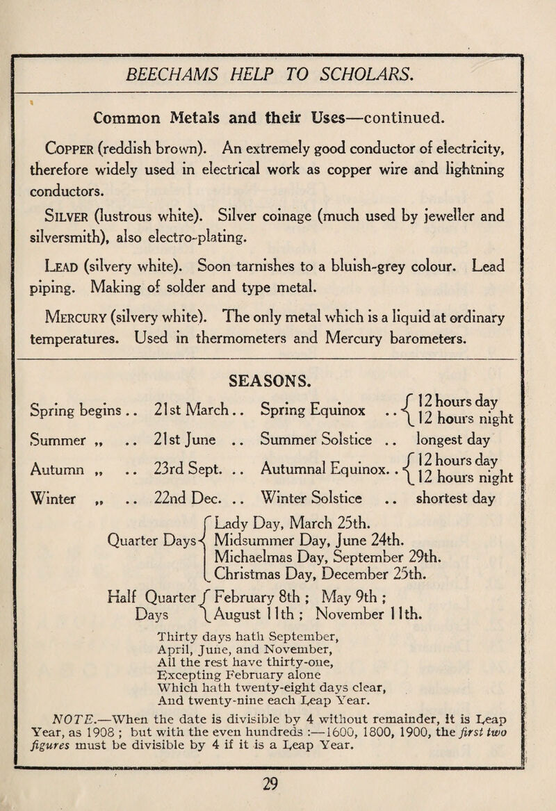 Common Metals and their Uses—continued. Copper (reddish brown). An extremely good conductor of electricity, therefore widely used in electrical work as copper wire and lightning conductors. Silver (lustrous white). Silver coinage (much used by jeweller and silversmith), also electro-plating. I-EAD (silvery white). Soon tarnishes to a bluish-grey colour. Lead piping. Making of solder and type metal. MERCURY (silvery white). The only metal which is a liquid at ordinary temperatures. Used in thermometers and Mercury barometers. Spring begins .. Summer „ Autumn „ Winter „ SEASONS. 21 st March .. Spring Equinox • • ^ 12 hom^ ^ught 21st June .. Summer Solstice .. longest day 23rd Sept. .. Autumnal Equinox. . ^ |2 hom’s^ght 22nd Dec. .. Winter Solstice .. shortest day f Lady Day, March 25th. Quarter Days-<( Midsummer Day, June 24th. Michaelmas Day, September 29th. w Christmas Day, December 25th. Half Quarter J February 8th ; May 9th ; Days \ August 11th ; November 11th. Thirty days hath September, April, June, and November, All the rest have thirty-one, Excepting February alone Which hath twenty-eight days clear, And twenty-nine each Feap Year. NOTE.—When the date is divisible by 4 without remainder, It is L,eap Year, as 1908 ; but with the even hundreds :—1600, 1800, 1900, the first two figures must be divisible by 4 if it is a Feap Year.