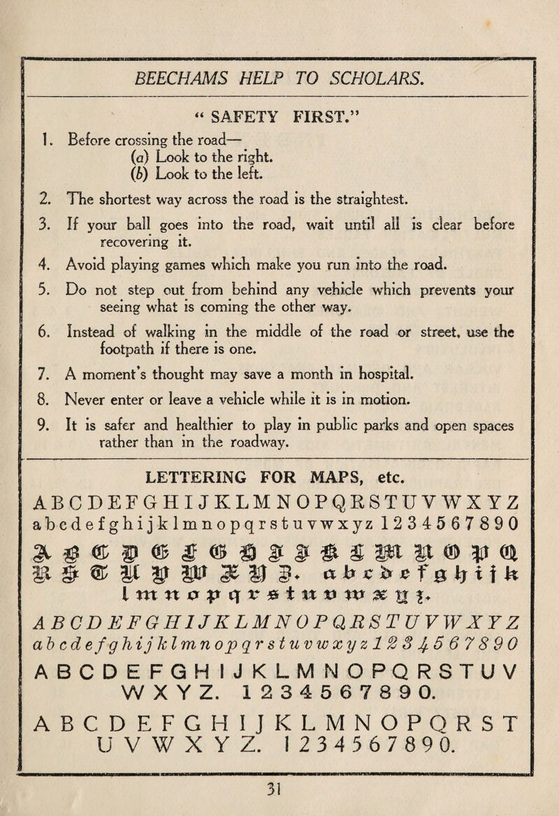 “ SAFETY FIRST.” 1. Before crossing the road— (a) Look to the right. (b) Look to the left. 2. The shortest way across the road is the straightest. 3. If your ball goes into the road, wait until all is clear before recovering it. 4. Avoid playing games which make you run into the road. 5. Do not step out from behind any vehicle which prevents your seeing what is coming the other way. I 6. Instead of walking in the middle of the road or street, use the footpath if there is one. 7. A moment’s thought may save a month in hospital. 8. Never enter or leave a vehicle while it is in motion. 9. It is safer and healthier to play in public parks and open spaces rather than in the roadway. LETTERING FOR MAPS, etc. ABCDEFGHIJKLMNOPQRSTUVWXYZ abcdefghijklmnopqrstuvwxyz 1234567 890 It CD n ABCDEFGHIJKLMNOPQRSTUVWXYZ abcdefghijklmnopqrstuvwxyzl23Jf.5 6 7 8 9 0 ABCDEFGHIJKLMNOPQRSTUV WXYZ. 123456789 0. ABCDEFGH IJKLMNOPQRST UVWXYZ. 123456789 0.