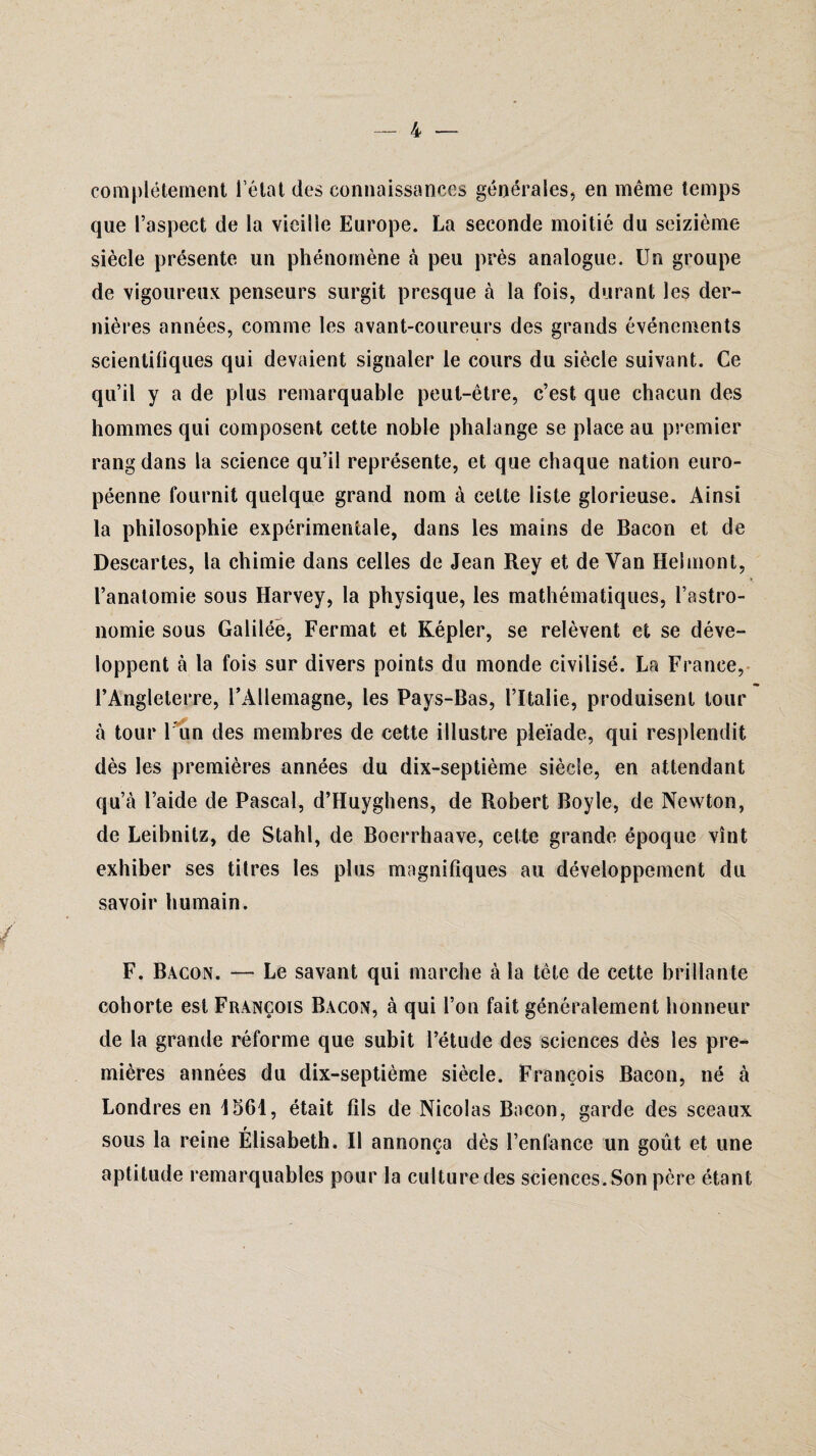 complètement l’état des connaissances générales, en même temps que l’aspect de la vieille Europe. La seconde moitié du seizième siècle présente un phénomène à peu près analogue. Un groupe de vigoureux penseurs surgit presque à la fois, durant les der¬ nières années, comme les avant-coureurs des grands événements scientifiques qui devaient signaler le cours du siècle suivant. Ce qu’il y a de plus remarquable peut-être, c’est que chacun des hommes qui composent cette noble phalange se place au premier rang dans la science qu’il représente, et que chaque nation euro¬ péenne fournit quelque grand nom à celte liste glorieuse. Ainsi la philosophie expérimentale, dans les mains de Bacon et de Descartes, la chimie dans celles de Jean Rey et de Van Helmont, l’anatomie sous Harvey, la physique, les mathématiques, l’astro¬ nomie sous Galilée, Fermât et Kepler, se relèvent et se déve¬ loppent à la fois sur divers points du monde civilisé. La France, l’Angleterre, l’Allemagne, les Pays-Bas, l’Italie, produisent tour à tour l'un des membres de cette illustre pleïade, qui resplendit dès les premières années du dix-septième siècle, en attendant qu’à l’aide de Pascal, d’Huyghens, de Robert Boyle, de Newton, de Leibnitz, de Stahl, de Boerrhaave, cette grande époque vînt exhiber ses titres les plus magnifiques au développement du savoir humain. F. Bacon. — Le savant qui marche à la tête de cette brillante cohorte est François Bacon, à qui l’on fait généralement honneur de la grande réforme que subit l’étude des sciences dès les pre¬ mières années du dix-septième siècle. François Bacon, né à Londres en 1561, était fils de Nicolas Bacon, garde des sceaux sous la reine Élisabeth. Il annonça dès l’enfance un goût et une aptitude remarquables pour la culture des sciences. Son père étant