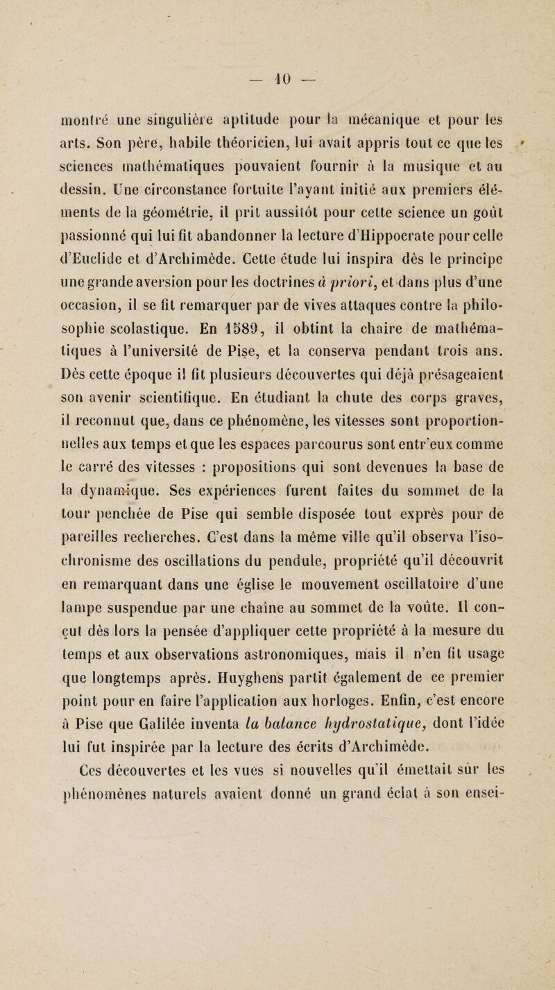 montré une singulière aptitude pour la mécanique et pour les arts. Son père, habile théoricien, lui avait appris tout ce que les sciences mathématiques pouvaient fournir à la musique et au dessin. Une circonstance fortuite l’ayant initié aux premiers élé¬ ments de la géométrie, il prit aussitôt pour cette science un goût passionné qui lui fit abandonner la lecture d’Hippocrate pour celle d’Euclide et d’Archimède. Cette étude lui inspira dès le principe une grande aversion pour les doctrines à priori, et dans plus d’une occasion, il se fit remarquer par de vives attaques contre la philo¬ sophie scolastique. En 1589, il obtint la chaire de mathéma¬ tiques à l’université de Pise, et la conserva pendant trois ans. Dès cette époque il fit plusieurs découvertes qui déjà présageaient son avenir scientifique. En étudiant la chute des corps graves, il reconnut que, dans ce phénomène, les vitesses sont proportion¬ nelles aux temps et que les espaces parcourus sont entr'eux comme le carré des vitesses : propositions qui sont devenues la base de la dynamique. Ses expériences furent faites du sommet de la tour penchée de Pise qui semble disposée tout exprès pour de pareilles recherches. C’est dans la même ville qu’il observa l’iso¬ chronisme des oscillations du pendule, propriété qu’il découvrit en remarquant dans une église le mouvement oscillatoire d’une lampe suspendue par une chaîne au sommet de la voûte. Il con¬ çut dès lors la pensée d’appliquer cette propriété à la mesure du temps et aux observations astronomiques, mais il n’en fit usage que longtemps après. Huyghens partit également de ce premier point pour en faire l’application aux horloges. Enfin, c’est encore à Pise que Galilée inventa la balance hydrostatique, dont l’idée lui fut inspirée par la lecture des écrits d’Archimède. Ces découvertes et les vues si nouvelles qu’il émettait sur les phénomènes naturels avaient donné un grand éclat à son ensei-