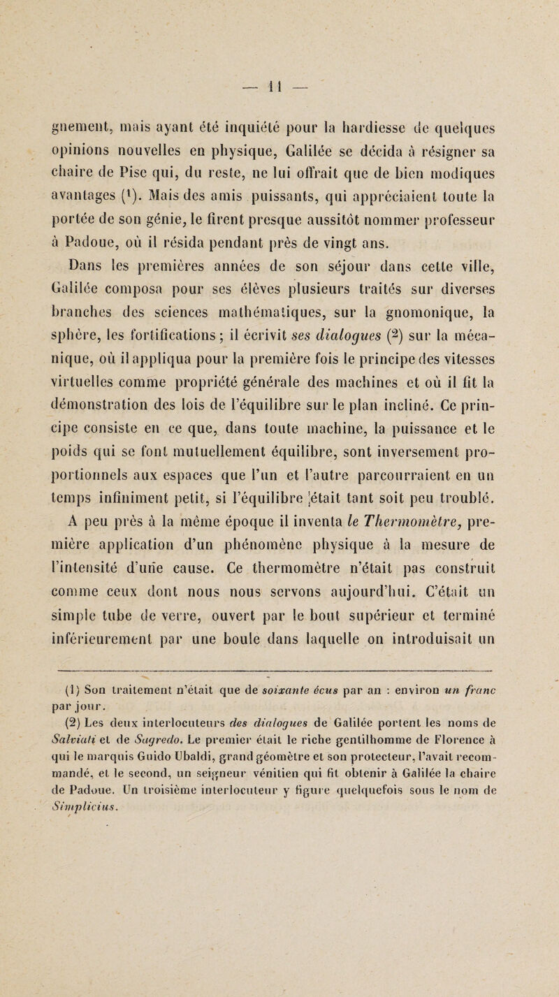 I î gnement, mais ayant été inquiété pour la hardiesse de quelques opinions nouvelles en physique, Galilée se décida à résigner sa chaire de Pise qui, du reste, ne lui offrait que de bien modiques avantages (l). Mais des amis puissants, qui appréciaient toute la portée de son génie, le firent presque aussitôt nommer professeur à Padoue, où il résida pendant près de vingt ans. Dans les premières années de son séjour dans cette ville, Galilée composa pour ses élèves plusieurs traités sur diverses branches des sciences mathématiques, sur la gnomonique, la sphère, les fortifications; il écrivit ses dialogues (2) sur la méca¬ nique, où il appliqua pour la première fois le principe des vitesses virtuelles comme propriété générale des machines et où il fit la démonstration des lois de l’équilibre sur le plan incliné. Ce prin¬ cipe consiste en ce que, dans toute machine, la puissance et le poids qui se font mutuellement équilibre, sont inversement pro¬ portionnels aux espaces que l’un et l’autre parcourraient en un temps infiniment petit, si l’équilibre pétait tant soit peu troublé. A peu près à la même époque il inventa le Thermomètre, pre¬ mière application d’un phénomène physique à la mesure de l’intensité d’une cause. Ce thermomètre n’était pas construit comme ceux dont nous nous servons aujourd’hui. C’était un simple tube de verre, ouvert par le bout supérieur et terminé inférieurement par une boule dans laquelle on introduisait un (1) Son traitement n’était que de soixante écns par an : environ un franc par jour. (2) Les deux interlocuteurs des dialogues de Galilée portent les noms de Salviati et de Sagredo. Le premier était le riche gentilhomme de Florence à qui le marquis Guido Ubaldi, grand géomètre et son protecteur, l’avait recom¬ mandé, et le second, un seigneur vénitien qui fit obtenir à Galilée la chaire de Padoue. Un troisième interlocuteur y figure quelquefois sous le nom de Simplicius.