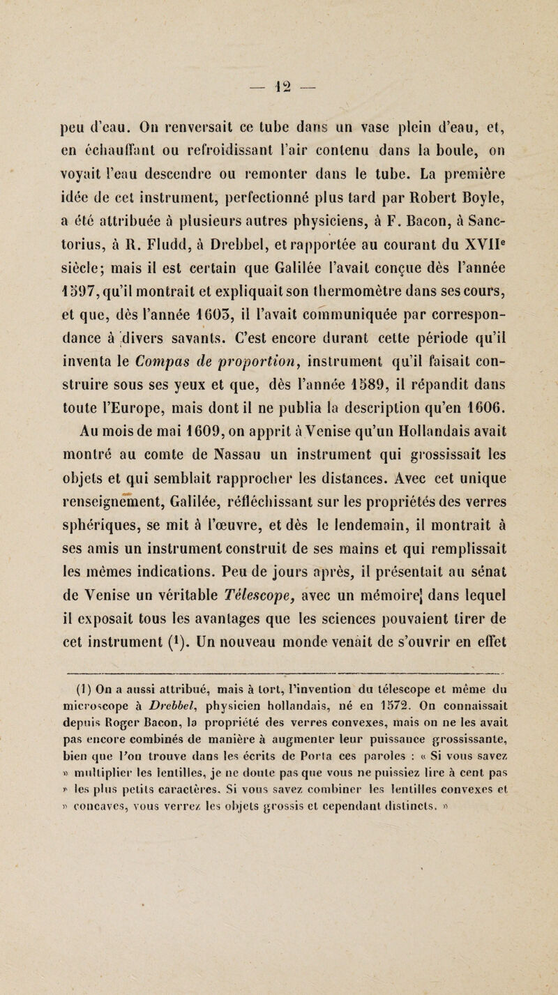 peu d’eau. On renversait ce tube dans un vase plein d’eau, et, en échauffant ou refroidissant l’air contenu dans la boule, on voyait l’eau descendre ou remonter dans le tube. La première idée de cet instrument, perfectionné plus tard par Robert Boyle, a été attribuée à plusieurs autres physiciens, à F. Bacon, à Sanc- torius, à R. Fludd, à Drebbel, et rapportée au courant du XVIIe siècle; mais il est certain que Galilée l’avait conçue dès l’année 1597, qu’il montrait et expliquait son thermomètre dans ses cours, et que, dès l’année 1603, il l’avait communiquée par correspon- « dance à divers savants. C’est encore durant cette période qu’il inventa le Compas de proportion, instrument qu’il faisait con¬ struire sous ses yeux et que, dès l’année 1589, il répandit dans toute l’Europe, mais dont il ne publia la description qu’en 1606. Au mois de mai 1609, on apprit à Venise qu’un Hollandais avait montré au comte de Nassau un instrument qui grossissait les objets et qui semblait rapprocher les distances. Avec cet unique renseignement, Galilée, réfléchissant sur les propriétés des verres sphériques, se mit à l’œuvre, et dès le lendemain, il montrait à ses amis un instrument construit de ses mains et qui remplissait les mêmes indications. Peu de jours après, il présentait au sénat de Venise un véritable Télescope, avec un mémoire] dans lequel il exposait tous les avantages que les sciences pouvaient tirer de cet instrument (I). Un nouveau monde venait de s’ouvrir en effet (1) On a aussi attribué, mais à tort, l’invention du télescope et même du microscope à Drebbel, physicien hollandais, né en 1572. On connaissait depuis Roger Bacon, la propriété des verres convexes, mais on ne les avait pas encore combinés de manière à augmenter leur puissance grossissante, bien que Pon trouve dans les écrits de Porta ces paroles : « Si vous savez « multiplier les lentilles, je ne doute pas que vous ne puissiez lire à cent pas * les plus petits caractères. Si vous savez combiner les lentilles convexes et » concaves, vous verrez les objets grossis et cependant distincts. »