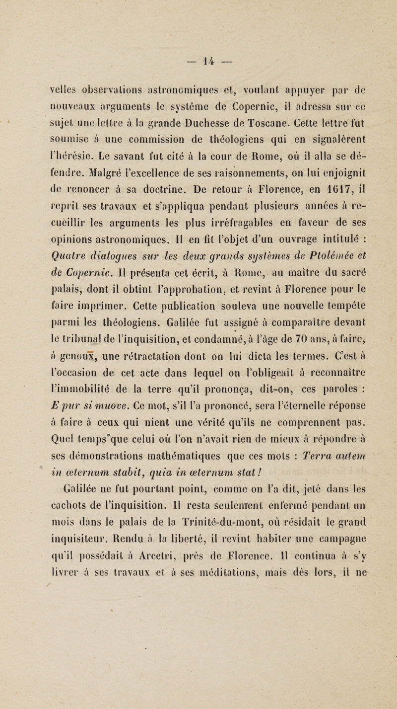 velles observations astronomiques et, voulant appuyer par de nouveaux arguments le système de Copernic, il adressa sur ce sujet une lettre à la grande Duchesse de Toscane. Cette lettre fut soumise à une commission de théologiens qui en signalèrent l’hérésie. Le savant fut cité à la cour de Rome, où il alla se dé¬ fendre. Malgré l’excellence de ses raisonnements, on lui enjoignit de renoncer à sa doctrine. De retour à Florence, en 1617, il reprit ses travaux et s’appliqua pendant plusieurs années à re- cuèillir les arguments les plus irréfragables en faveur de ses opinions astronomiques. Il en lit l’objet d’un ouvrage intitulé : Quatre dialogues sur les deux grands systèmes de Ptolémée et de Copernic. Il présenta cet écrit, à Rome, au maître du sacré palais, dont il obtint l’approbation, et revint à Florence pour le faire imprimer. Cette publication souleva une nouvelle tempête parmi les théologiens. Galilée fut assigné à comparaître devant » le tribunal de l’inquisition, et condamné, à l’âge de 70 ans, à faire, à genoux, une rétractation dont on lui dicta les termes. C’est à l’occasion de cet acte dans lequel on l’obligeait à reconnaître l’immobilité de la terre qu’il prononça, dit-on, ces paroles : E pur si muove. Ce mot, s’il l’a prononcé, sera l’éternelle réponse à faire à ceux qui nient une vérité qu’ils ne comprennent pas. Quel tempsque celui où l’on n’avait rien de mieux à répondre à ses démonstrations mathématiques que ces mots : Terra autem in œternum stabit, quia in œternum stat ! Galilée ne fut pourtant point, comme on l’a dit, jeté clans les cachots de l’inquisition. Il resta seulement enfermé pendant un mois dans le palais de la Trinité-du-mont, où résidait le grand inquisiteur. Rendu à la liberté, il revint habiter une campagne qu’il possédait à Arcetri, près de Florence. Il continua à s’y livrer à ses travaux et à ses méditations, mais dès lors, il ne