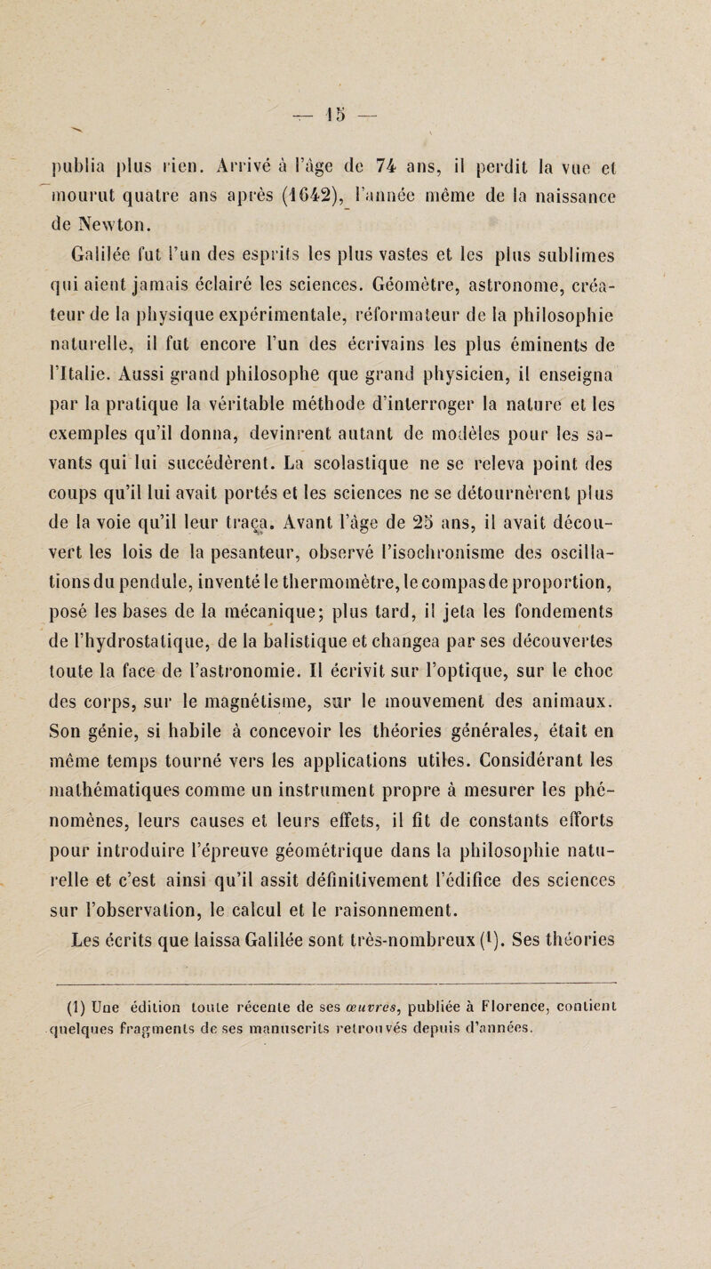 publia plus lien. Arrivé à l’àge de 74 ans, il perdit la vue et mourut quatre ans après (1642), l’année même de la naissance de Newton. Galilée fut l’un des esprits les plus vastes et les plus sublimes qui aient jamais éclairé les sciences. Géomètre, astronome, créa¬ teur de la physique expérimentale, réformateur de la philosophie naturelle, il fut encore l’un des écrivains les plus éminents de l’Italie. Aussi grand philosophe que grand physicien, il enseigna par la pratique la véritable méthode d’interroger la nature et les exemples qu’il donna, devinrent autant de modèles pour les sa¬ vants qui lui succédèrent. La scolastique ne se releva point des coups qu’il lui avait portés et les sciences ne se détournèrent plus de la voie qu’il leur traça. Avant l’âge de 25 ans, il avait décou¬ vert les lois de la pesanteur, observé l’isochronisme des oscilla¬ tions du pendule, inventé le thermomètre, le compas de proportion, posé les bases de la mécanique; plus lard, il jeta les fondements de l’hydrostatique, de la balistique et changea par ses découvertes toute la face de l’astronomie. Il écrivit sur l’optique, sur le choc des corps, sur le magnétisme, sur le mouvement des animaux. Son génie, si habile à concevoir les théories générales, était en même temps tourné vers les applications utiles. Considérant les mathématiques comme un instrument propre à mesurer les phé¬ nomènes, leurs causes et leurs effets, il fît de constants efforts pour introduire l’épreuve géométrique dans la philosophie natu¬ relle et c’est ainsi qu’il assit définitivement l’édifice des sciences sur l’observation, le calcul et le raisonnement. Les écrits que laissa Galilée sont très-nombreux (l). Ses théories (1) Une édition toute récente de ses œuvres, publiée à Florence, contient quelques fragments de ses manuscrits retrouvés depuis d’années.