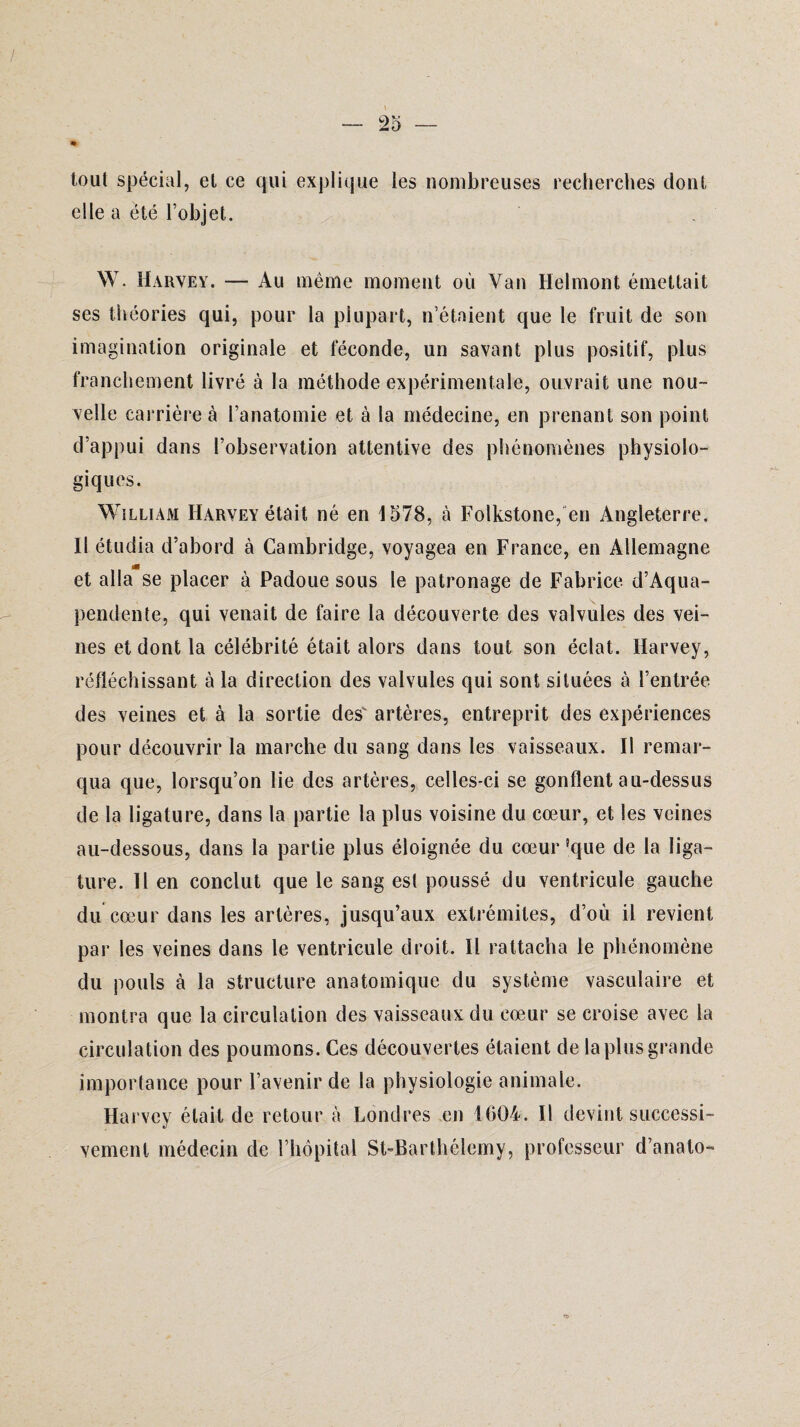 tout spécial, et ce qui explique les nombreuses recherches dont elle a été l’objet. W. Harvey. — Au même moment où Van Helmont émettait ses théories qui, pour la plupart, n’étaient que le fruit de son imagination originale et féconde, un savant plus positif, plus franchement livré à la méthode expérimentale, ouvrait une nou¬ velle carrière à l’anatomie et à la médecine, en prenant son point d’appui dans l’observation attentive des phénomènes physiolo¬ giques. William Harvey était né en 1578, à Folkstone, en Angleterre. Il étudia d’abord à Cambridge, voyagea en France, en Allemagne et alla se placer à Padoue sous le patronage de Fabrice d’Aqua- pendente, qui venait de faire la découverte des valvules des vei¬ nes et dont la célébrité était alors dans tout son éclat. Harvey, réfléchissant à la direction des valvules qui sont situées à l’entrée des veines et à la sortie des' artères, entreprit des expériences pour découvrir la marche du sang dans les vaisseaux. Il remar¬ qua que, lorsqu’on lie des artères, celles-ci se gonflent au-dessus de la ligature, dans la partie la plus voisine du cœur, et les veines au-dessous, dans la partie plus éloignée du cœur ?que de la liga¬ ture. Il en conclut que le sang est poussé du ventricule gauche du cœur dans les artères, jusqu’aux extrémités, d’où il revient par les veines dans le ventricule droit. Il rattacha le phénomène du pouls à la structure anatomique du système vasculaire et montra que la circulation des vaisseaux du cœur se croise avec la circulation des poumons. Ces découvertes étaient de la plus grande importance pour l’avenir de la physiologie animale. Harvey était de retour à Londres en 1604. Il devint successi¬ vement médecin de l’hôpital St-Barthélcmy, professeur d’anato-