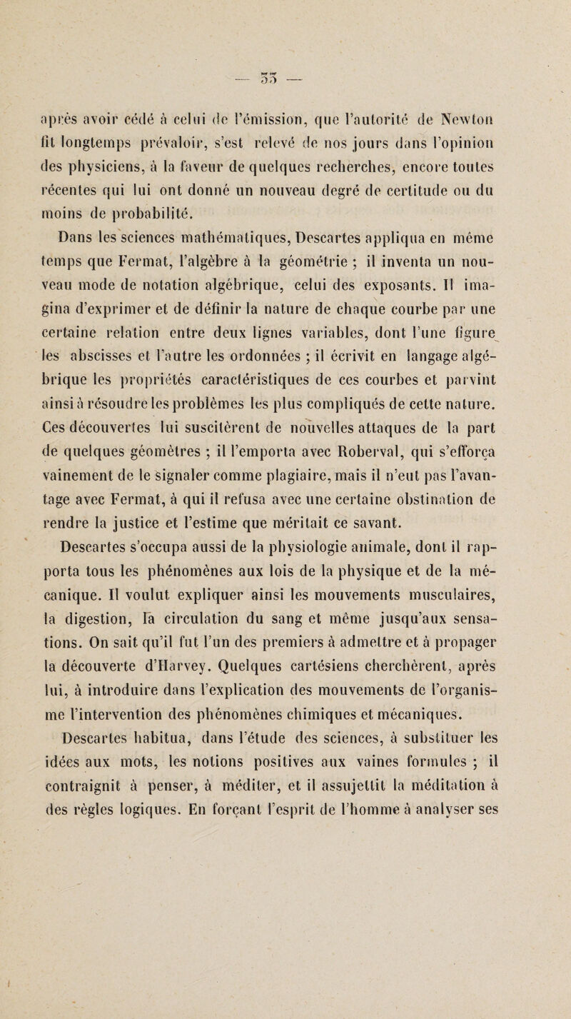 après avoir cédé à celui de l’émission, que l’autorité de Newton lit longtemps prévaloir, s’est relevé de nos jours dans l’opinion des physiciens, à la faveur de quelques recherches, encore toutes récentes qui lui ont donné un nouveau degré de certitude ou du moins de probabilité. Dans les sciences mathématiques, Descartes appliqua en même temps que Fermât, l’algèbre à la géométrie ; il inventa un nou¬ veau mode de notation algébrique, celui des exposants. Il ima¬ gina d’exprimer et de définir la nature de chaque courbe par une certaine relation entre deux lignes variables, dont l’une figure les abscisses et l’autre les ordonnées ; il écrivit en langage algé¬ brique les propriétés caractéristiques de ces courbes et parvint ainsi à résoudre les problèmes les plus compliqués de cette nature. Ces découvertes lui suscitèrent de nouvelles attaques de la part de quelques géomètres ; il l’emporta avec Roberval, qui s’efforça vainement de le signaler comme plagiaire, mais il n’eut pas l’avan¬ tage avec Fermât, à qui il refusa avec une certaine obstination de rendre la justice et l’estime que méritait ce savant. Descartes s’occupa aussi de la physiologie animale, dont il rap¬ porta tous les phénomènes aux lois de la physique et de la mé¬ canique. Il voulut expliquer ainsi les mouvements musculaires, la digestion, Ta circulation du sang et même jusqu’aux sensa¬ tions. On sait qu’il fut l’un des premiers à admettre et à propager la découverte d’Harvey. Quelques cartésiens cherchèrent, après lui, à introduire dans l’explication des mouvements de l’organis¬ me l’intervention des phénomènes chimiques et mécaniques. Descartes habitua, dans l’étude des sciences, à substituer les idées aux mots, les notions positives aux vaines formules ; il contraignit à penser, à méditer, et il assujettit la méditation à des règles logiques. En forçant l’esprit de l’homme à analyser ses