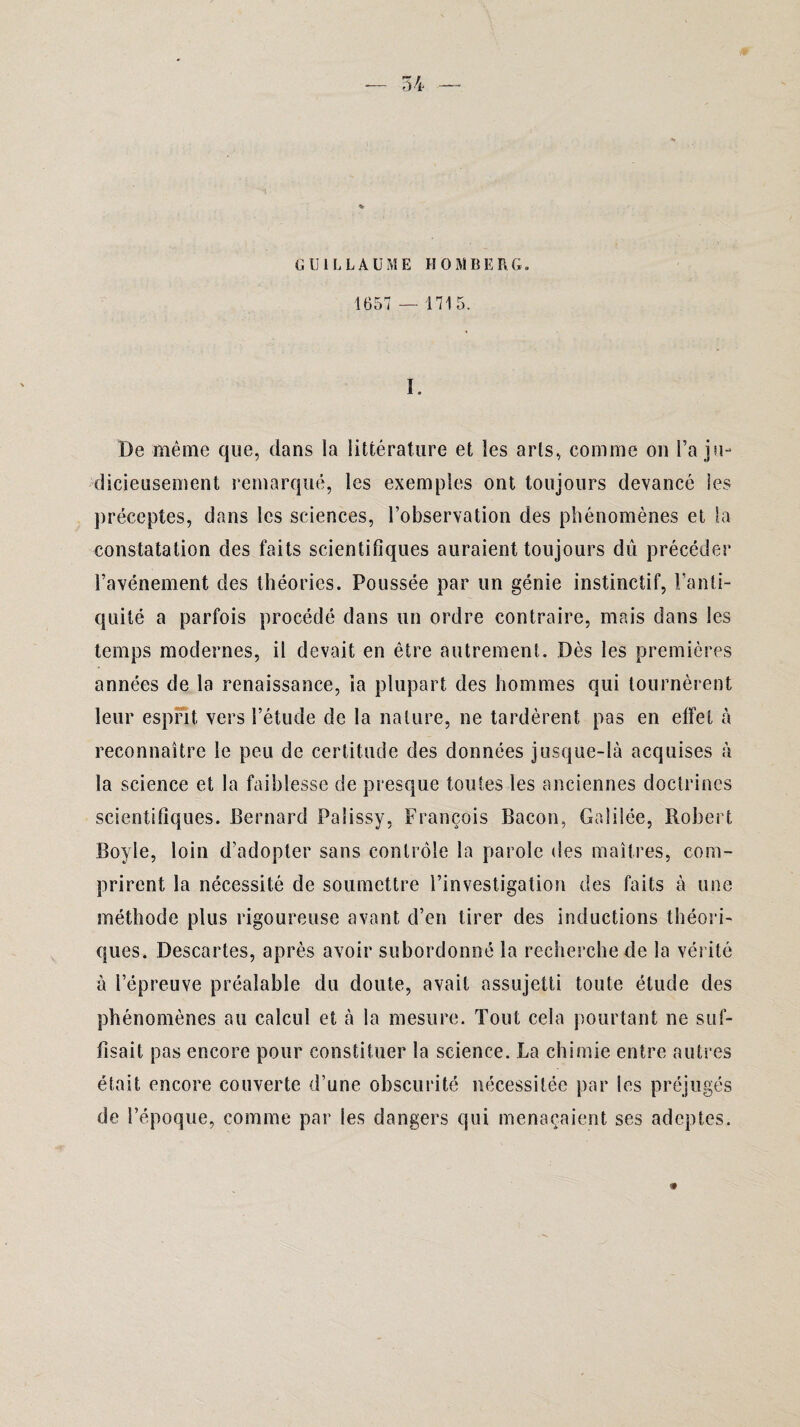 GUILLAUME II OMBERG, 1651 — 1715. I. De même que, clans la littérature et les arts, comme on l’a ju¬ dicieusement remarqué, les exemples ont toujours devancé les préceptes, dans les sciences, l’observation des phénomènes et la constatation des faits scientifiques auraient toujours dû précéder i’avénement des théories. Poussée par un génie instinctif, l’anti¬ quité a parfois procédé dans un ordre contraire, mais dans les temps modernes, il devait en être autrement. Dès les premières années de la renaissance, ia plupart des hommes qui tournèrent leur esprit, vers l’étude de la nature, ne tardèrent pas en effet à reconnaître le peu de certitude des données jusque-là acquises à la science et la faiblesse de presque toutes les anciennes doctrines scientifiques. Bernard Paîissy, François Bacon, Galilée, Robert Boyle, loin d’adopter sans contrôle la parole des maîtres, com¬ prirent la nécessité de soumettre l’investigation des faits à une méthode plus rigoureuse avant d’en tirer des inductions théori¬ ques. Descartes, après avoir subordonné la recherche de la vérité à l’épreuve préalable du doute, avait assujetti toute étude des phénomènes au calcul et à la mesure. Tout cela pourtant ne suf¬ fisait pas encore pour constituer la science. La chimie entre autres était encore couverte d’une obscurité nécessitée par les préjugés de l’époque, comme par les dangers qui menaçaient ses adeptes.