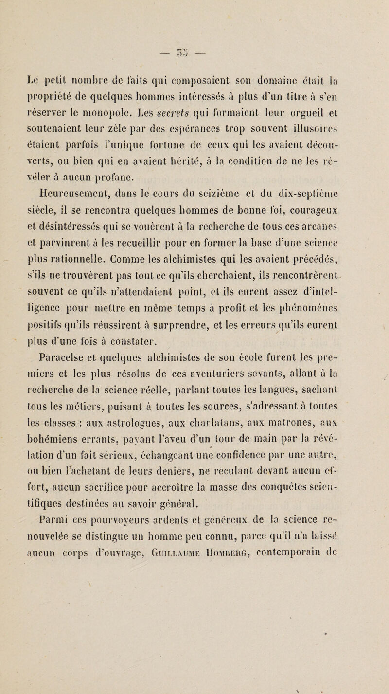 Le petit nombre de faits qui composaient son domaine était la propriété de quelques hommes intéressés à plus d’un titre à s’en réserver le monopole. Les secrets qui formaient leur orgueil et soutenaient leur zèle par des espérances trop souvent illusoires étaient parfois Tunique fortune de ceux qui les avaient décou¬ verts, ou bien qui en avaient hérité, à la condition de ne les ré¬ véler à aucun profane. Heureusement, dans le cours du seizième et du dix-septième siècle, il se rencontra quelques hommes de bonne foi, courageux et désintéressés qui se vouèrent à la recherche de tous ces arcanes et parvinrent à les recueillir pour en former la base d’une science plus rationnelle. Comme les alchimistes qui les avaient précédés, s’ils ne trouvèrent pas tout ce qu’ils cherchaient, ils rencontrèrent souvent ce qu’ils n’attendaient point, et ils eurent assez d’intel¬ ligence pour mettre en même temps à profit et les phénomènes positifs qu’ils réussirent à surprendre, et les erreurs qu’ils eurent plus d’une fois à constater. Paracelse et quelques alchimistes de son école furent les pre¬ miers et les plus résolus de ces aventuriers savants, allant à la recherche de la science réelle, parlant toutes les langues, sachant tous les métiers, puisant à toutes les sources, s’adressant à toutes les classes : aux astrologues, aux charlatans, aux matrones, aux bohémiens errants, payant l’aveu cî’un tour de main par la révé- lation d’un fait sérieux, échangeant une confidence par une autre, ou bien Tachetant de leurs deniers, ne reculant devant aucun ef¬ fort, aucun sacrifice pour accroître la masse des conquêtes scien¬ tifiques destinées au savoir général. Parmi ces pourvoyeurs ardents et généreux de la science re¬ nouvelée se distingue un homme peu connu, parce qu’il n’a laissé aucun corps d’ouvrage, Guillaume IIombero, contemporain de