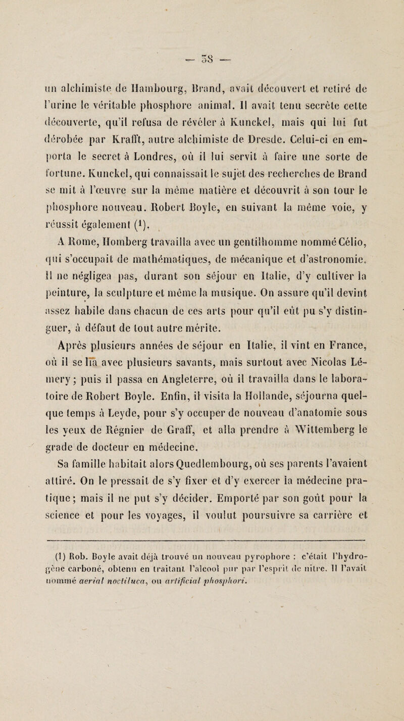 un alchimiste de Hambourg, Brand, avait découvert et retiré de l’urine le véritable phosphore animal. Il avait tenu secrète celte découverte, qu’il refusa de révéler à Kunckel, mais qui lui fut dérobée par Krafft, autre alchimiste de Dresde. Celui-ci en em¬ porta le secret à Londres, où il lui servit à faire une sorte de fortune. Kunckel, qui connaissait le sujet des recherches de Brand se mit à l’œuvre sur la même matière et découvrit à son tour le phosphore nouveau. Robert Boyle, en suivant la même voie, y réussit également Ç1), A Rome, Homberg travailla avec un gentilhomme nomméCélio, qui s’occupait de mathématiques, de mécanique et d’astronomie. Il ne négligea pas, durant son séjour en Italie, d’y cultiver la peinture, la sculpture et même la musique. On assure qu’il devint assez habile dans chacun de ces arts pour qu’il eût pu s’y distin¬ guer, à défaut de tout autre mérite. Après plusieurs années de séjour en Italie, il vint en France, où il se lia avec plusieurs savants, mais surtout avec Nicolas Lé- mery; puis il passa en Angleterre, où il travailla dans le labora¬ toire de Robert Boyle. Enfin, il visita la Hollande, séjourna quel- i que temps à Leyde, pour s’y occuper de nouveau d’anatomie sous les yeux de Régnier de Graff, et alla prendre à Wittemberg le grade de docteur en médecine. Sa famille habitait alors Quedlembourg, où ses parents l’avaient, attiré. On le pressait de s’y fixer et d’y exercer la médecine pra¬ tique; mais il ne put s’y décider. Emporté par son goût pour la science et pour les voyages, il voulut poursuivre sa carrière et (1) Rob. Boyle avait déjà trouvé un nouveau pyrophore : c’était l’hydro¬ gène carboné, obtenu en traitant l’alcool pur par l’esprit de nitre. Il l’avait nommé aerial noctiluca, ou cirtifîcial phosphori.