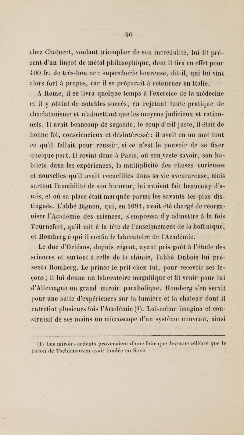chez Chatucet, voulant triompher de son incrédulité, lui fit pré¬ sent d’un lingot de métal philosophique, dont il lira en effet pour 400 fr. de très-bon or : supercherie heureuse, dit-il, qui lui vint alors fort à propos, car il se préparait à retourner en Italie. A Rome, il se livra quelque temps à l’exercice de la médecine et il y obtint de notables succès, en rejetant toute pratique de charlatanisme et n’admettant que les moyens judicieux et ration¬ nels. Il avait beaucoup de sagacité, le coup d’œil juste, il était de bonne foi, consciencieux et désintéressé : il avait en un mot tout ce qu’il fallait pour réussir, si ce n’est le pouvoir de se fixer quelque part. Il revint donc à Paris, où son vaste savoir, son ha¬ bileté dans les expériences, la multiplicité des choses curieuses et nouvelles qu’il avait recueillies dans sa vie aventureuse, mais surtout l’amabilité de son humeur, lui avaient fait beaucoup d’a¬ mis, et où sa place était marquée parmi les savants les plus dis¬ tingués. L’abbé Bignon, qui, en 169!, avait été chargé de réorga¬ niser l’Académie des sciences, s’empressa d’y admettre à la fois Tournefort, qu’il mit à la tête de l'enseignement de la botanique, et Homberg à qui il confia le laboratoire de l’Académie. Le duc d’Orléans, depuis régent, ayant pris goût à l’étude des sciences et surtout à celle de la chimie, l’abbé Dubois lui pré¬ senta Homberg. Le prince le prit chez lui, pour recevoir ses le¬ çons ; il lui donna un laboratoire magnifique et fit venir pour lui d’Allemagne un grand miroir parabolique. Homberg s’en servit pour une suite d’expériences sur la lumière et la chaleur dont il entretint plusieurs fois l’Académie (*). Lui-même imagina et con¬ struisit de ses mains un microscope d’un système nouveau, ainsi (1) Ces miroirs ardents provenaient d’une fabrique devenue célèbre que le baron de Tschirnausen avait fondée en Saxe.