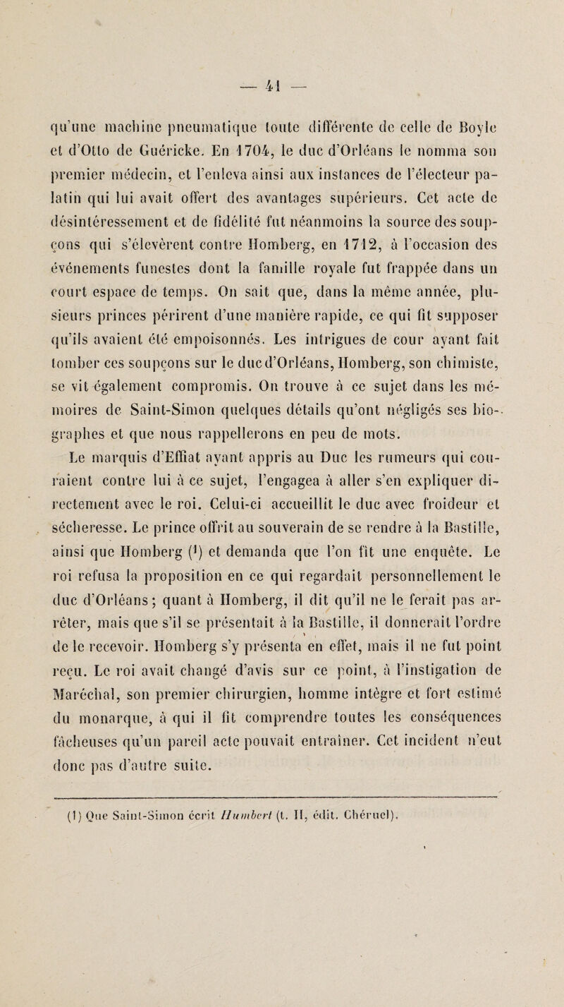 qu’une machine pneumatique toute différente de celle de Boyle et d’Otto de Guéricke. En 1704, le duc d’Orléans le nomma son premier médecin, et l’enleva ainsi aux instances de l’électeur pa¬ latin qui lui avait offert des avantages supérieurs. Cet acte de désintéressement et de fidélité fut néanmoins la source des soup¬ çons qui s’élevèrent contre Homberg, en 1712, à l’occasion des événements funestes dont la famille royale fut frappée dans un court espace de temps. On sait que, dans la même année, plu¬ sieurs princes périrent d’une manière rapide, ce qui fit supposer qu’ils avaient été empoisonnés. Les intrigues de cour ayant fait tomber ces soupçons sur le duc d’Orléans, Homberg, son chimiste, se vit également compromis. On trouve à ce sujet dans les mé¬ moires de Saint-Simon quelques détails qu’ont négligés ses bio¬ graphes et que nous rappellerons en peu de mots. Le marquis d’Effîat ayant appris au Duc les rumeurs qui cou¬ raient contre lui à ce sujet, l’engagea à aller s’en expliquer di¬ rectement avec le roi. Celui-ci accueillit le duc avec froideur et sécheresse. Le prince offrit au souverain de se rendre à la Bastille, ainsi que Homberg (]) et demanda que l’on fît une enquête. Le roi refusa la proposition en ce qui regardait personnellement le duc d’Orléans; quant à Homberg, il dit qu’il ne le ferait pas ar¬ rêter, mais que s’il se présentait à la Bastille, il donnerait l’ordre de le recevoir. Homberg s’y présenta en effet, mais il ne fut point reçu. Le roi avait changé d’avis sur ce point, à l’instigation de Maréchal, son premier chirurgien, homme intègre et fort estimé du monarque, cà qui il fit comprendre toutes les conséquences fâcheuses qu’un pareil acte pouvait entraîner. Cet incident n’eut donc pas d’autre suite. (1) Que Saint-Simon écrit Humbert (t. Il, édit. Chérucl),