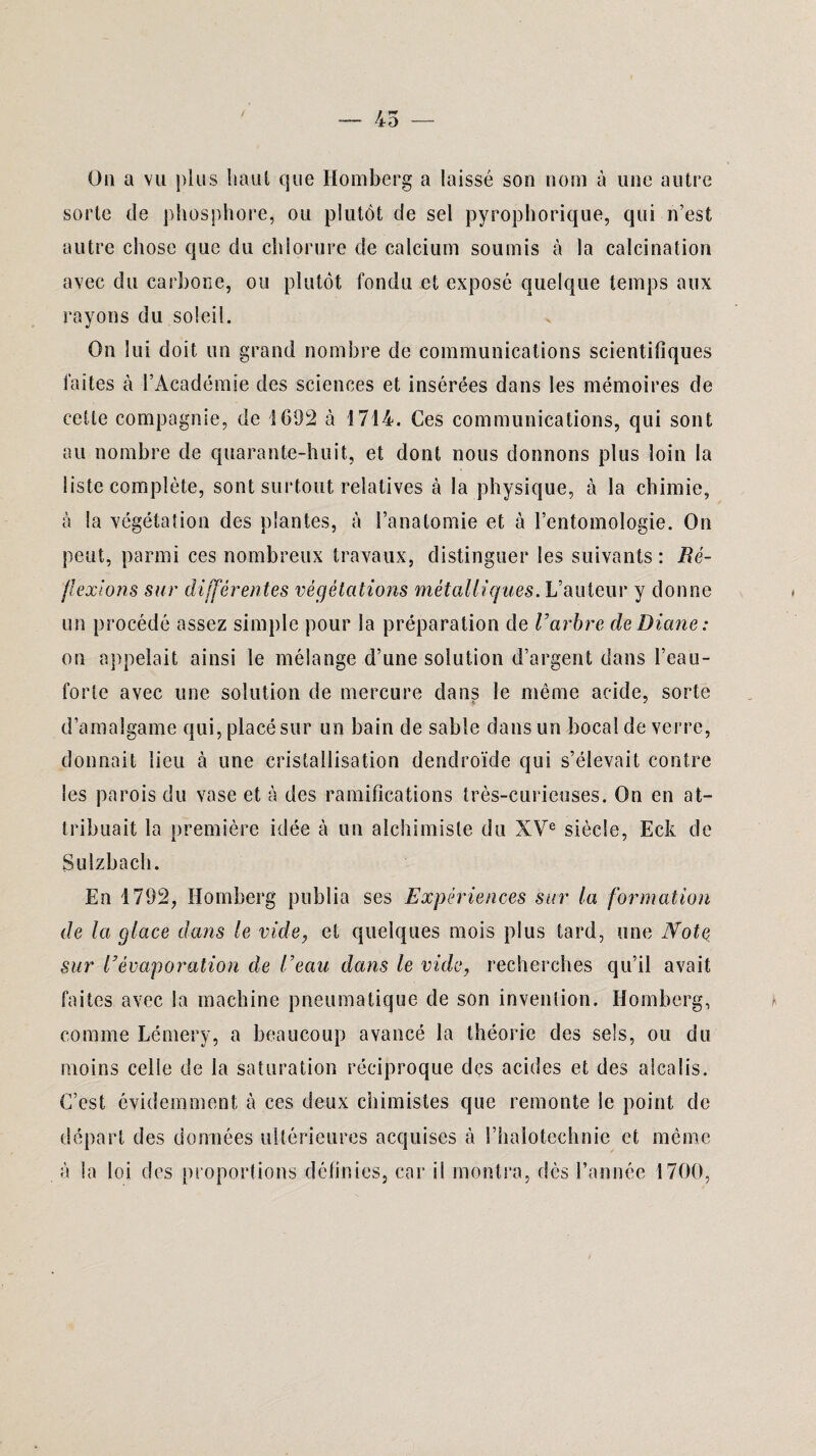 On a vu plus haut que Homberg a laissé son nom à une autre sorte de phosphore, ou plutôt de sel pyrophorique, qui n’est autre chose que du chlorure de calcium soumis à la calcination avec du carbone, ou plutôt fondu et exposé quelque temps aux rayons du soleil. On lui doit un grand nombre de communications scientifiques faites à l’Académie des sciences et insérées dans les mémoires de cette compagnie, de 1692 à 1714. Ces communications, qui sont au nombre de quarante-huit, et dont nous donnons plus loin la liste complète, sont surtout relatives à la physique, à la chimie, à la végétation des plantes, à l’anatomie et à l’entomologie. On peut, parmi ces nombreux travaux, distinguer les suivants: Ré¬ flexions sur différentes végétations métalliques. L’auteur y donne un procédé assez simple pour la préparation de Varbre de Diane: on appelait ainsi le mélange d’une solution d’argent dans l’eau- forte avec une solution de mercure dans le même acide, sorte d’amalgame qui, placé sur un bain de sable dans un bocal de verre, donnait lieu à une cristallisation dendroïde qui s’élevait contre les parois du vase et à des ramifications très-curieuses. On en at¬ tribuait la première idée à un alchimiste du XVe siècle, Eck de Sulzbach. En 1792, Homberg publia ses Expériences sur la formation de la glace dans le vide, et quelques mois plus tard, une Note sur l’évaporation de l’eau dans le vide, recherches qu’il avait faites avec la machine pneumatique de son invention. Homberg, comme Lémery, a beaucoup avancé la théorie des sels, ou du moins celle de la saturation réciproque des acides et des alcalis. C’est évidemment à ces deux chimistes que remonte le point de départ des données ultérieures acquises à l’halotechnie et même a la loi des proportions définies, car il montra, dès l’année 1700,