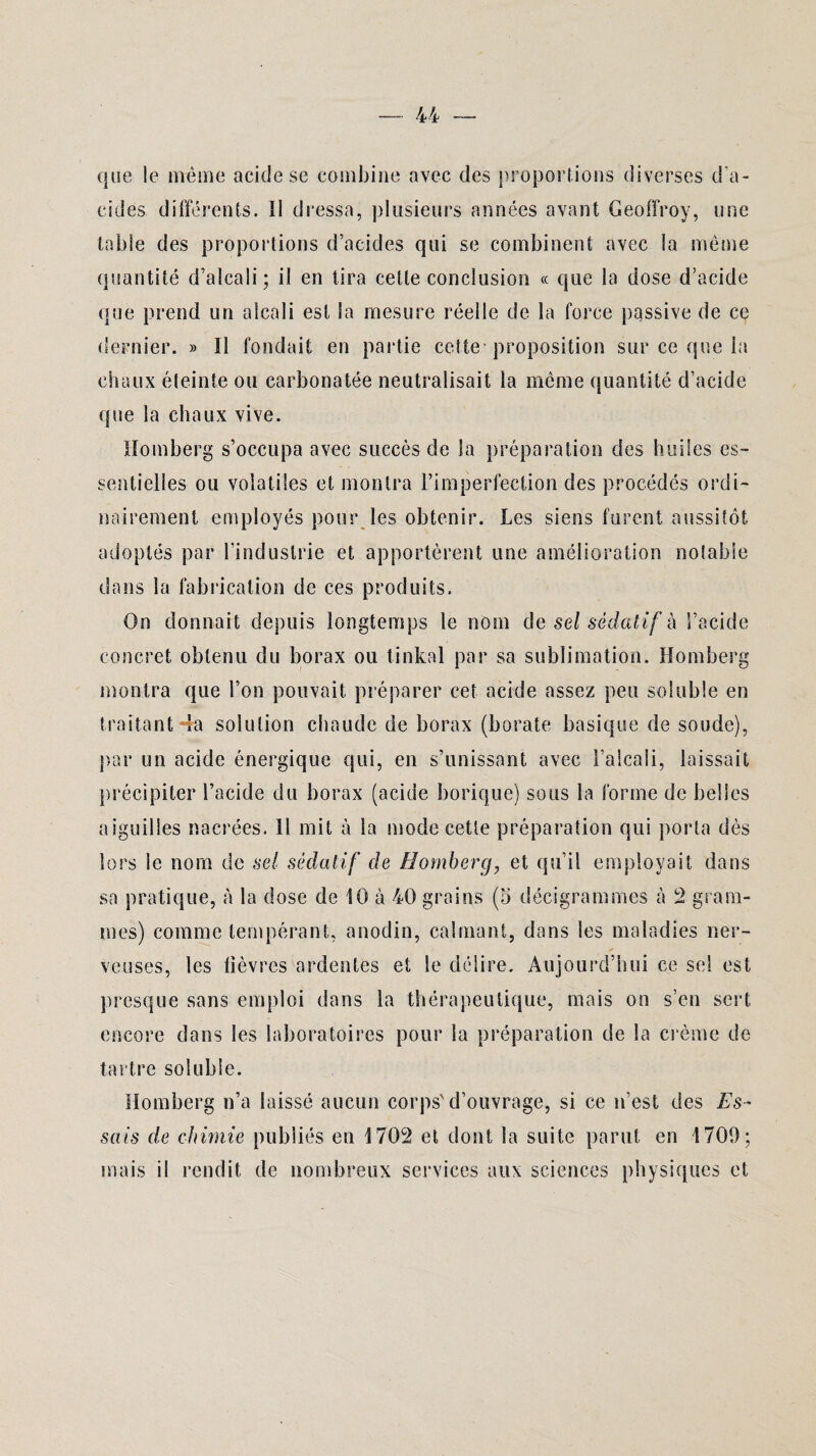 que le même acide se combine avec des proportions diverses d'a¬ cides différents. Il dressa, plusieurs années avant Geoffroy, une table des proportions d’acides qui se combinent avec la même quantité d’alcali; il en tira celle conclusion « que la dose d’acide que prend un alcali est la mesure réelle de la force passive de ce dernier. » Il fondait en partie cette’proposition sur ce que la chaux éteinte ou earbonatée neutralisait la même quantité d’acide que la chaux vive. Homberg s’occupa avec succès de la préparation des huiles es¬ sentielles ou volatiles et montra l’imperfection des procédés ordi¬ nairement employés pour les obtenir. Les siens furent aussitôt- adoptés par l'industrie et apportèrent une amélioration notable dans la fabrication de ces produits. On donnait depuis longtemps le nom de sel sédatif à l’acide concret obtenu du borax ou tinkal par sa sublimation. Homberg montra que l’on pouvait préparer cet acide assez peu soluble en traitant la solution chaude de borax (borate basique de soude), par un acide énergique qui, en s’unissant avec l’alcali, laissait précipiter l’acide du borax (acide borique) sous la forme de belles aiguilles nacrées. Il mit à la mode cette préparation qui porta dès lors le nom de sel sédatif de Homberg, et qu’il employait dans sa pratique, à la dose de 10 à 40 grains (5 décigrammes à 2 gram¬ mes) comme tempérant, anodin, calmant, dans les maladies ner¬ veuses, les lièvres ardentes et le délire. Aujourd’hui ce sel est presque sans emploi dans la thérapeutique, mais on s’en sert encore dans les laboratoires pour la préparation de la crème de tartre soluble. Homberg n’a laissé aucun corps'd’ouvrage, si ce n’est des Es¬ sais de chimie publiés en 1702 et dont la suite parut en 1709; mais il rendit de nombreux services aux sciences physiques et