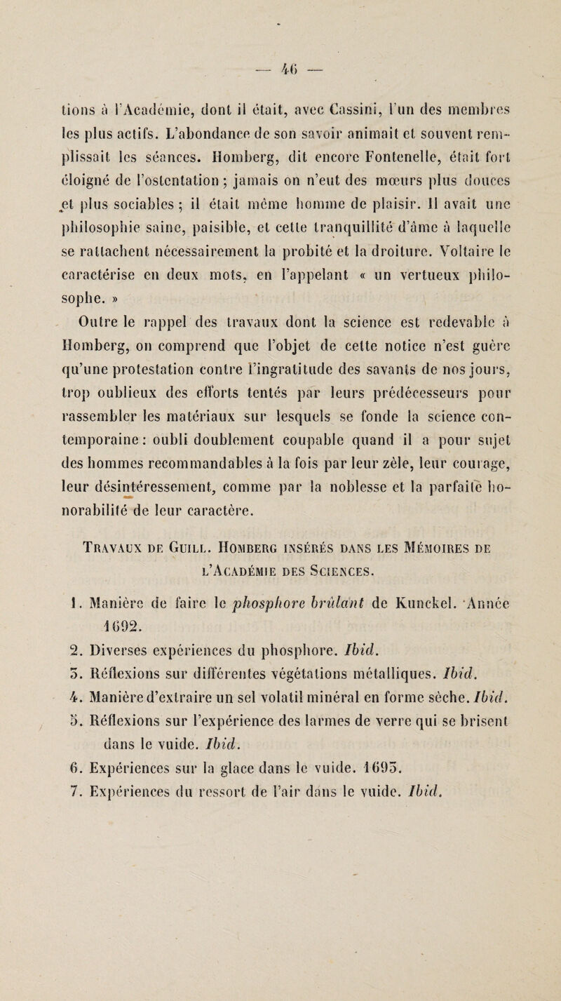 lions à l’Académie, dont ii était, avec Cassini, l'un des membres les plus actifs. L’abondance de son savoir animait et souvent rem¬ plissait les séances. Homberg, dit encore Fontenelle, était fort éloigné de l’ostentation; jamais on n’eut des mœurs plus douces et plus sociables ; il était meme homme de plaisir. 11 avait une philosophie saine, paisible, et cette tranquillité d’âme à laquelle se rattachent nécessairement la probité et la droiture. Voltaire le caractérise en deux mots, en l’appelant « un vertueux philo¬ sophe. » Outre le rappel des travaux dont la science est redevable à Homberg, on comprend que l’objet de celte notice n’est guère qu’une protestation contre l’ingratitude des savants de nos jours, trop oublieux des efforts tentés par leurs prédécesseurs pour rassembler les matériaux sur lesquels se fonde la science con¬ temporaine : oubli doublement coupable quand il a pour sujet des hommes recommandables à la fois par leur zèle, leur courage, leur désintéressement, comme par la noblesse et la parfaite ho¬ norabilité de leur caractère. Travaux de Guill. Homberg insérés dans les Mémoires de l’Académie des Sciences. 1. Manière de faire le phosphore brûlant de Kunckel. Année 1692. 2. Diverses expériences du phosphore. Ibid. 5. Réflexions sur différentes végétations métalliques. Ibid. 4. Manière d’extraire un sel volatil minéral en forme sèche. Ibid. 5. Réflexions sur l’expérience des larmes de verre qui se brisent dans le vuide. Ibid. 6. Expériences sur la glace dans le vuide. 1695.